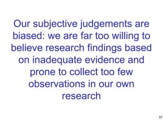 Our subjective judgements are
biased: we are far too willing to
believe research findings based
on inadequate evidence and
prone to collect too few
observations in our own
research
37
 