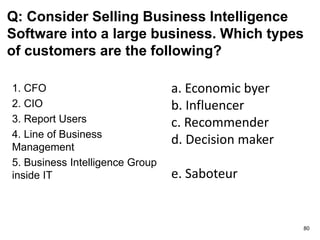 Q: Consider Selling Business Intelligence
Software into a large business. Which types
of customers are the following?
1. CFO
2. CIO
3. Report Users
4. Line of Business
Management
5. Business Intelligence Group
inside IT
a. Economic byer
b. Influencer
c. Recommender
d. Decision maker
e. Saboteur
80
 