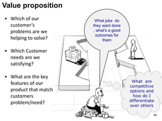 Value proposition
• Which of our
customer’s
problems are we
helping to solve?
• Which Customer
needs are we
satisfying?
• What are the key
features of our
product that match
customers
problem/need?
What jobs do
they want done
, what's a good
outcomes for
them
What are
competitive
options and
how do I
differentiate
over others
86
 