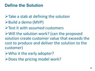 Key Question: Do I have a problem worth solving?
Who has the problem?
What is the top problem?
How is it solved today?
Where do they have the problem or in what context do
they have a problem? (milkshake example)
When do they have the problem?
Why is it a problem? (root cause analysis. Why is the
single best word for creating value in a start-up and an
established business) - It is not possible to know what the
top problem is without knowing where, when and why
they have a problem. Also the questions may not be
answered in sequence e.g. will we find the problem and
the person with the problem at the same time?
Identify the Problem
28
 