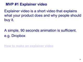 MVP
A Minimum Viable Product (MVP) is
“that product which has just those
features and no more that allows you
to ship a product that early adopters
see and, at least some of whom
resonate with, pay you money for, and
start to give you feedback on”
33
 