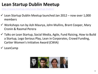  Lean Startup Dublin Meetup launched Jan 2012 – now over 1,200
members
 Workshops run by Ash Maurya, John Mullins, Brant Cooper & Raomal
Perera
 Talks on Lean Startup, Social Media, Agile, Fund Raising, How to Build
a Startup, Lego Serious Play, Lean in Corporates, Crowd Funding,
Cartier Women’s Initiative Award (CWIA)
 LeanCamp
Lean Startup Dublin Meetup
http://www.meetup.com/Lean-Startup-Dublin/
8
 