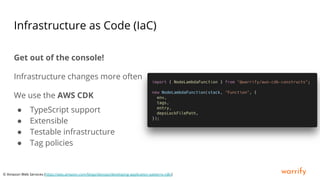 warrify
Infrastructure as Code (IaC)
Get out of the console!
Infrastructure changes more often
We use the AWS CDK
● TypeScript support
● Extensible
● Testable infrastructure
● Tag policies
© Amazon Web Services (https://aws.amazon.com/blogs/devops/developing-application-patterns-cdk/)
 