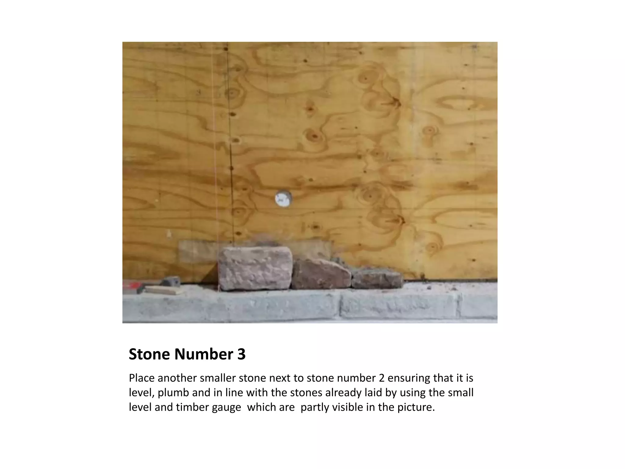 Stone Number 3
Place another smaller stone next to stone number 2 ensuring that it is
level, plumb and in line with the stones already laid by using the small
level and timber gauge which are partly visible in the picture.
 