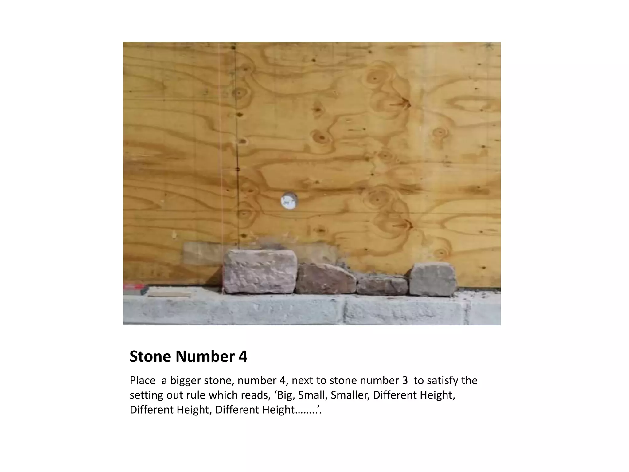 Stone Number 4
Place a bigger stone, number 4, next to stone number 3 to satisfy the
setting out rule which reads, ‘Big, Small, Smaller, Different Height,
Different Height, Different Height……..’.
 