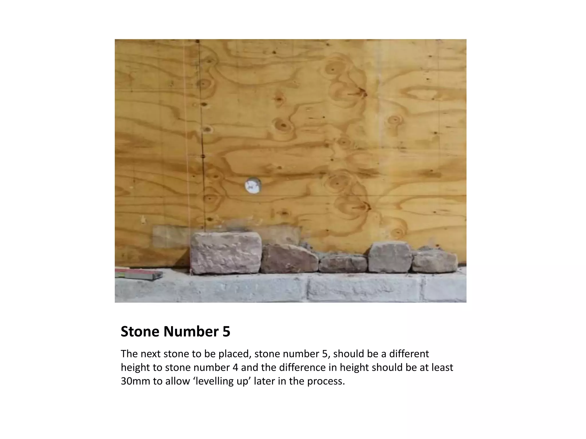 Stone Number 5
The next stone to be placed, stone number 5, should be a different
height to stone number 4 and the difference in height should be at least
30mm to allow ‘levelling up’ later in the process.
 