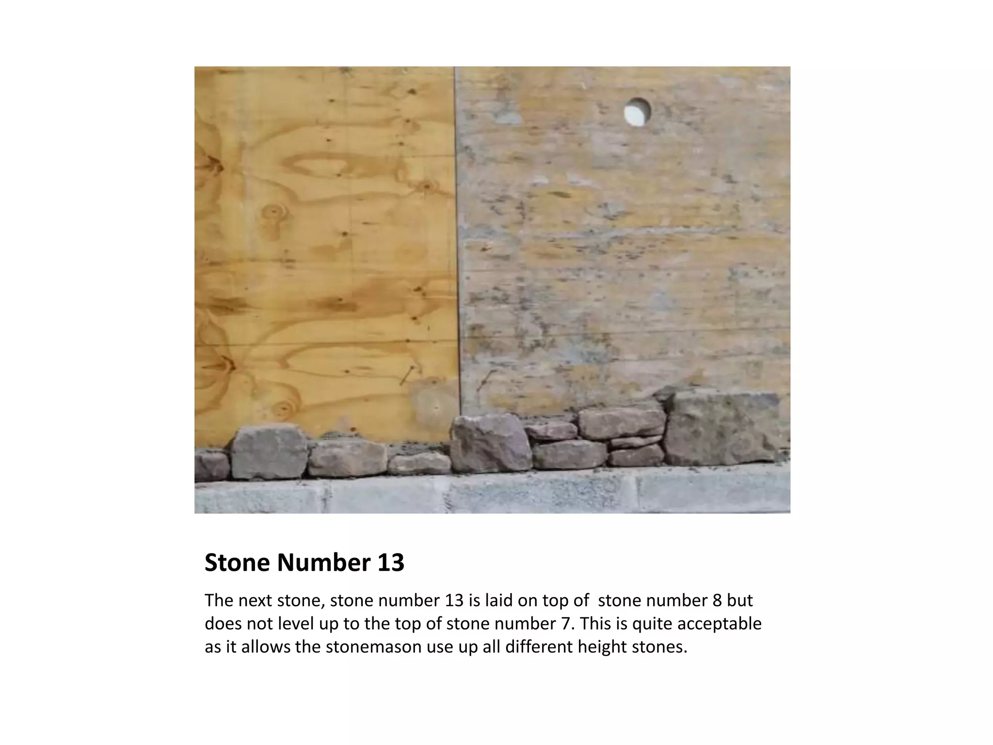 Stone Number 13
The next stone, stone number 13 is laid on top of stone number 8 but
does not level up to the top of stone number 7. This is quite acceptable
as it allows the stonemason use up all different height stones.
 