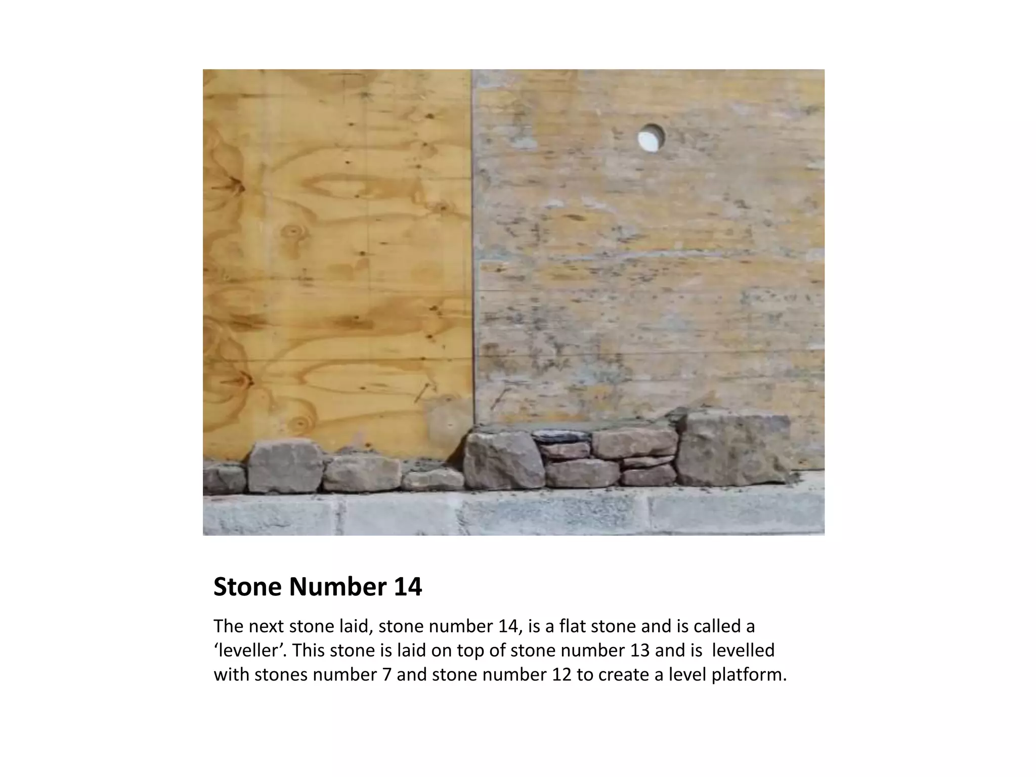 Stone Number 14
The next stone laid, stone number 14, is a flat stone and is called a
‘leveller’. This stone is laid on top of stone number 13 and is levelled
with stones number 7 and stone number 12 to create a level platform.
 