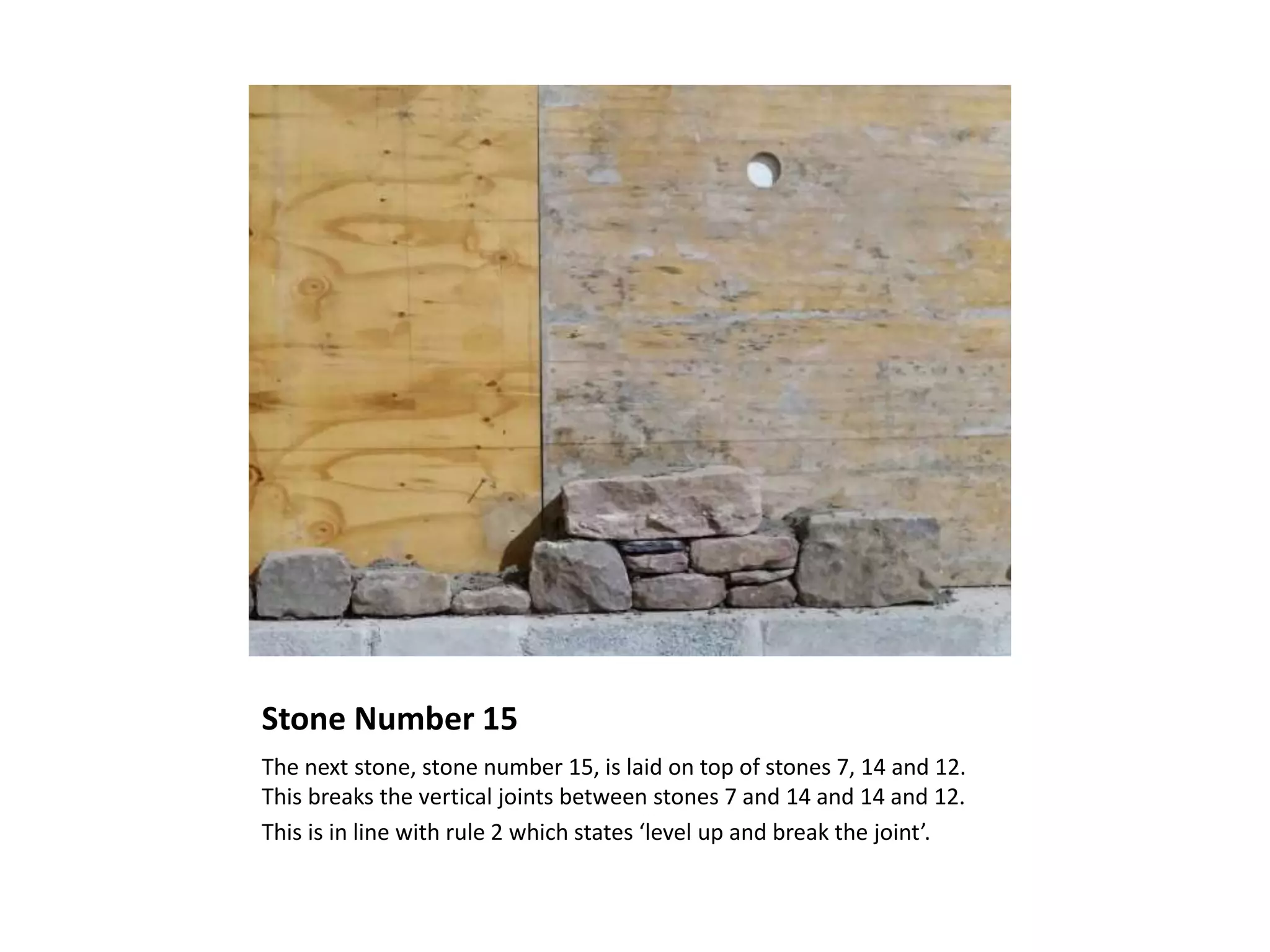 Stone Number 15
The next stone, stone number 15, is laid on top of stones 7, 14 and 12.
This breaks the vertical joints between stones 7 and 14 and 14 and 12.
This is in line with rule 2 which states ‘level up and break the joint’.
 