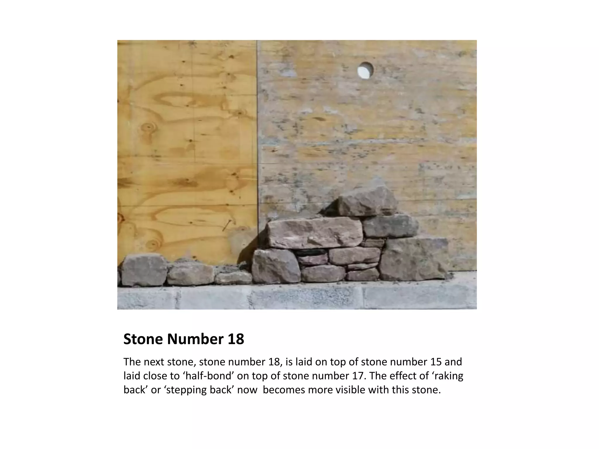 Stone Number 18
The next stone, stone number 18, is laid on top of stone number 15 and
laid close to ‘half-bond’ on top of stone number 17. The effect of ‘raking
back’ or ‘stepping back’ now becomes more visible with this stone.
 