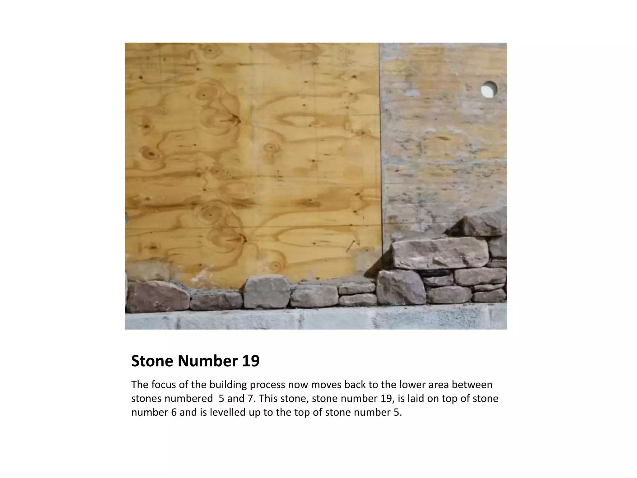 Stone Number 19
The focus of the building process now moves back to the lower area between
stones numbered 5 and 7. This stone, stone number 19, is laid on top of stone
number 6 and is levelled up to the top of stone number 5.
 
