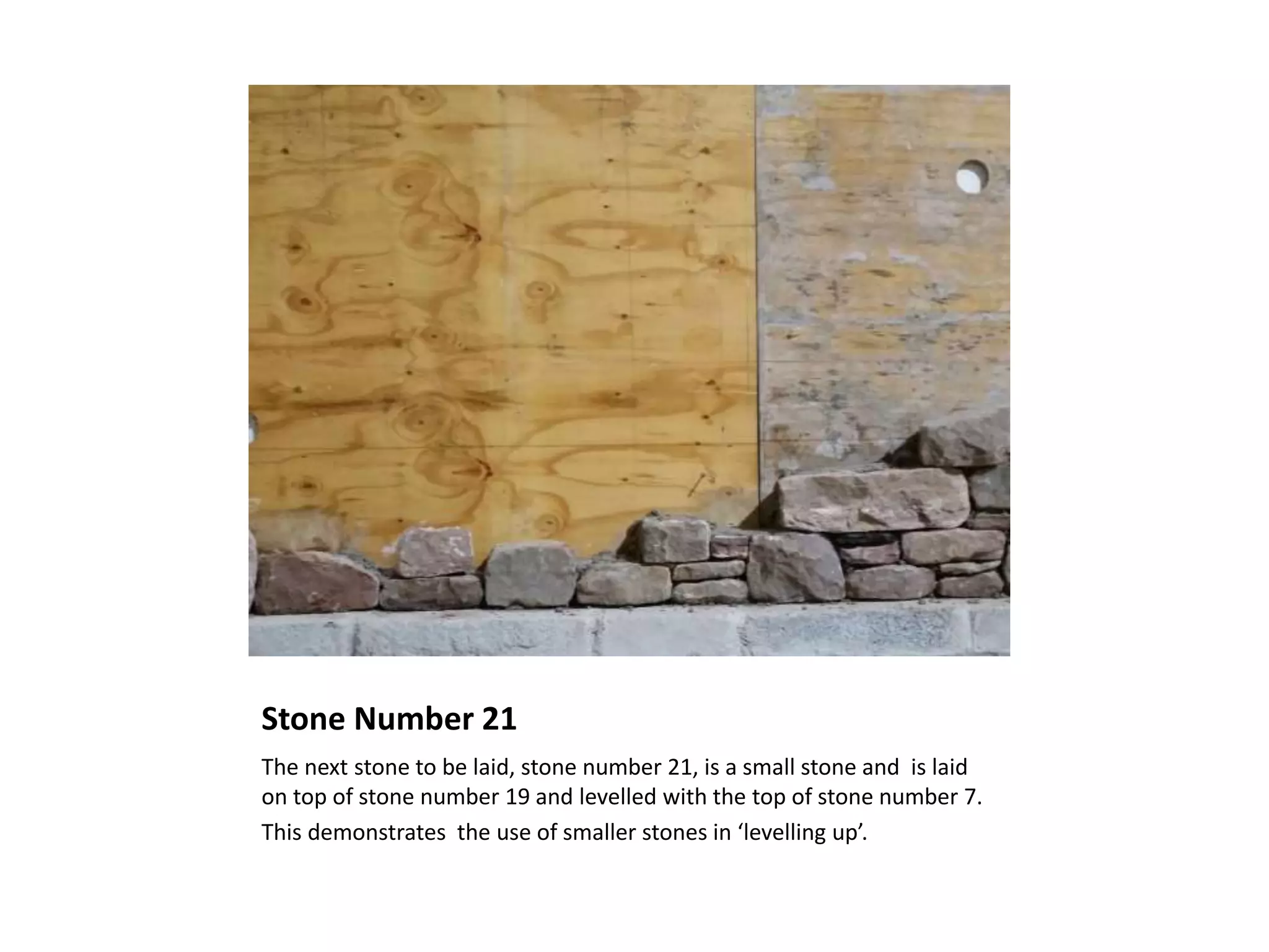 Stone Number 21
The next stone to be laid, stone number 21, is a small stone and is laid
on top of stone number 19 and levelled with the top of stone number 7.
This demonstrates the use of smaller stones in ‘levelling up’.
 