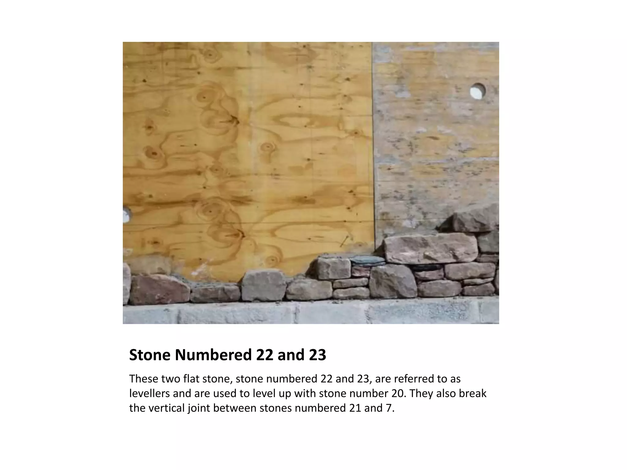 Stone Numbered 22 and 23
These two flat stone, stone numbered 22 and 23, are referred to as
levellers and are used to level up with stone number 20. They also break
the vertical joint between stones numbered 21 and 7.
 