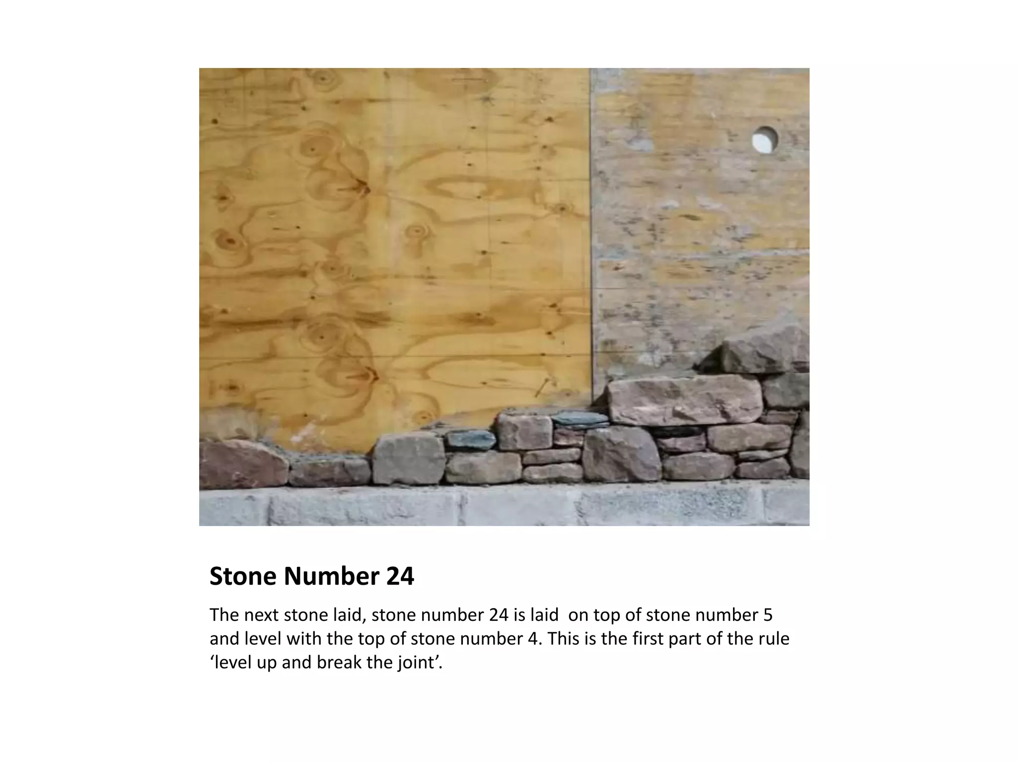 Stone Number 24
The next stone laid, stone number 24 is laid on top of stone number 5
and level with the top of stone number 4. This is the first part of the rule
‘level up and break the joint’.
 