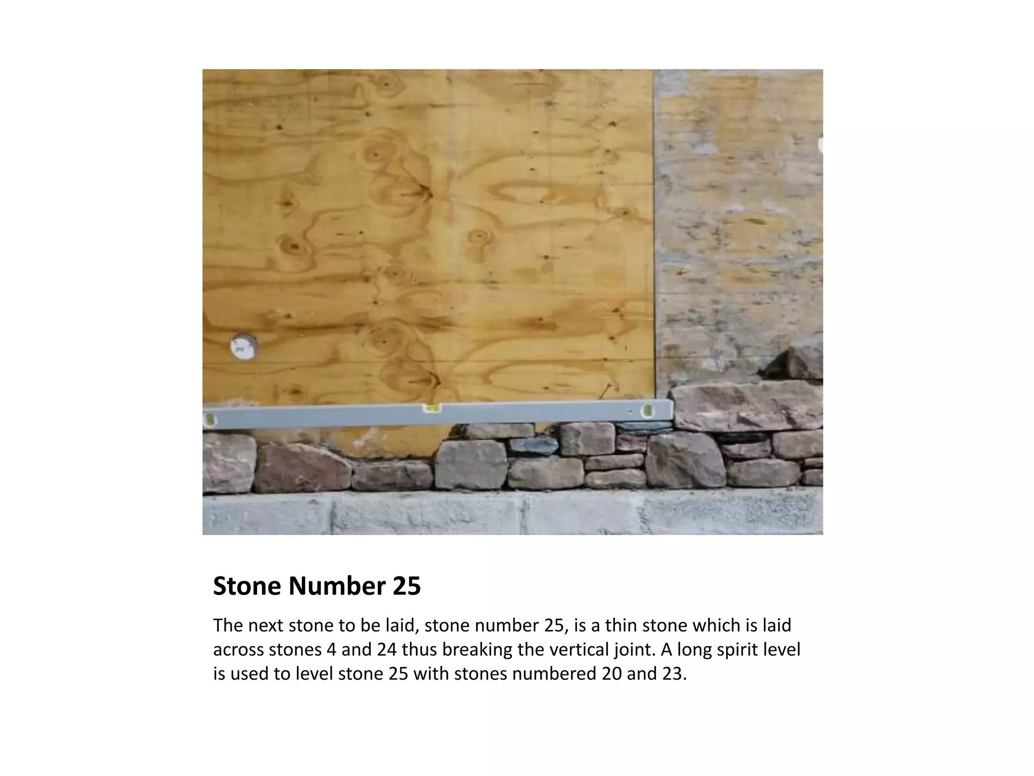Stone Number 25
The next stone to be laid, stone number 25, is a thin stone which is laid
across stones 4 and 24 thus breaking the vertical joint. A long spirit level
is used to level stone 25 with stones numbered 20 and 23.
 