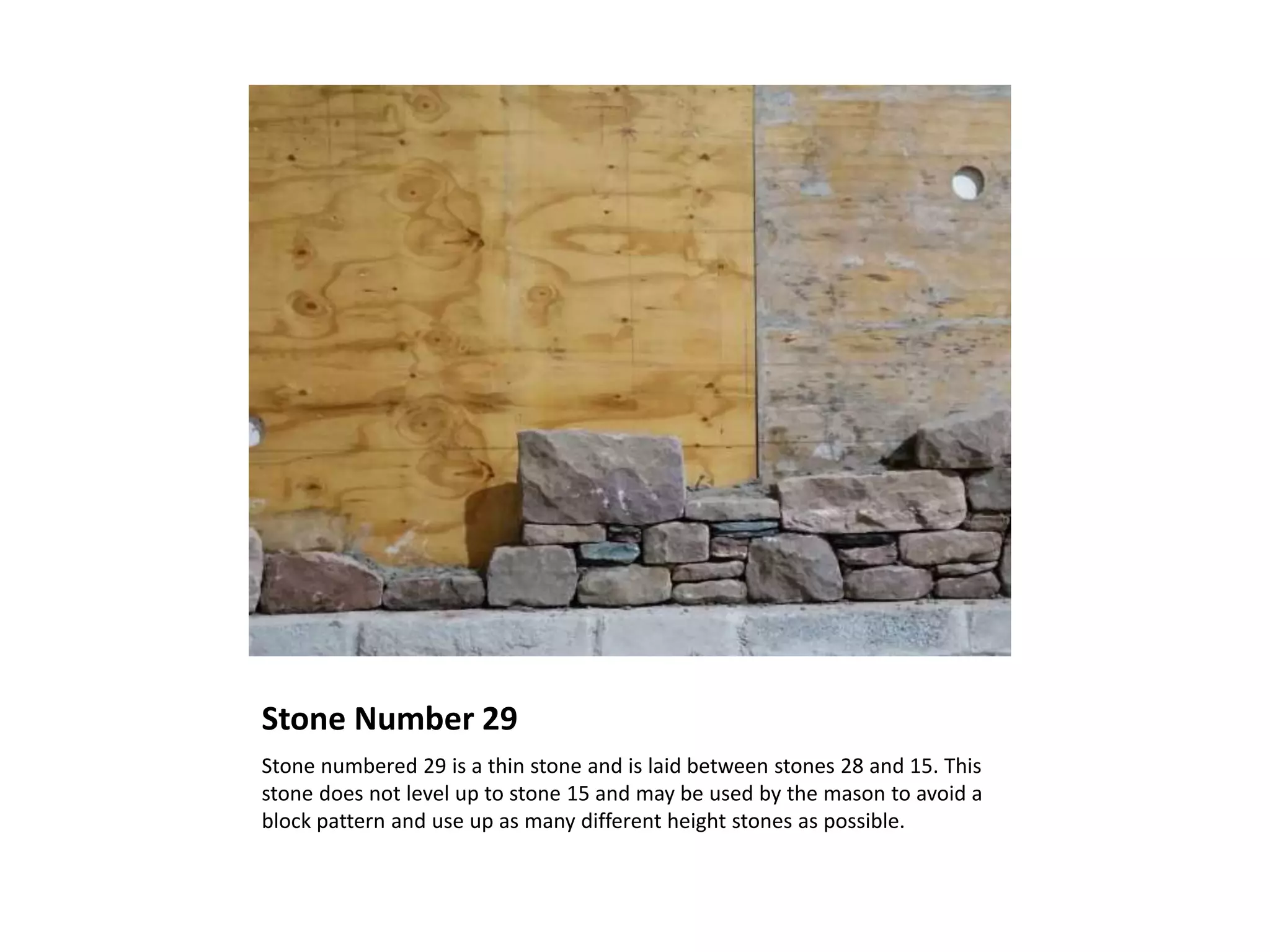 Stone Number 29
Stone numbered 29 is a thin stone and is laid between stones 28 and 15. This
stone does not level up to stone 15 and may be used by the mason to avoid a
block pattern and use up as many different height stones as possible.
 