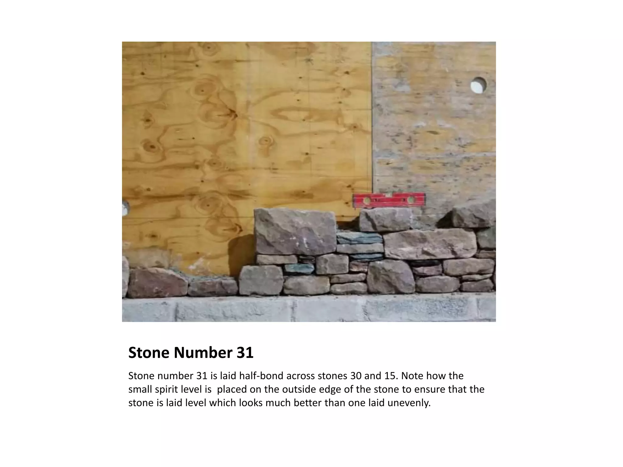 Stone Number 31
Stone number 31 is laid half-bond across stones 30 and 15. Note how the
small spirit level is placed on the outside edge of the stone to ensure that the
stone is laid level which looks much better than one laid unevenly.
 