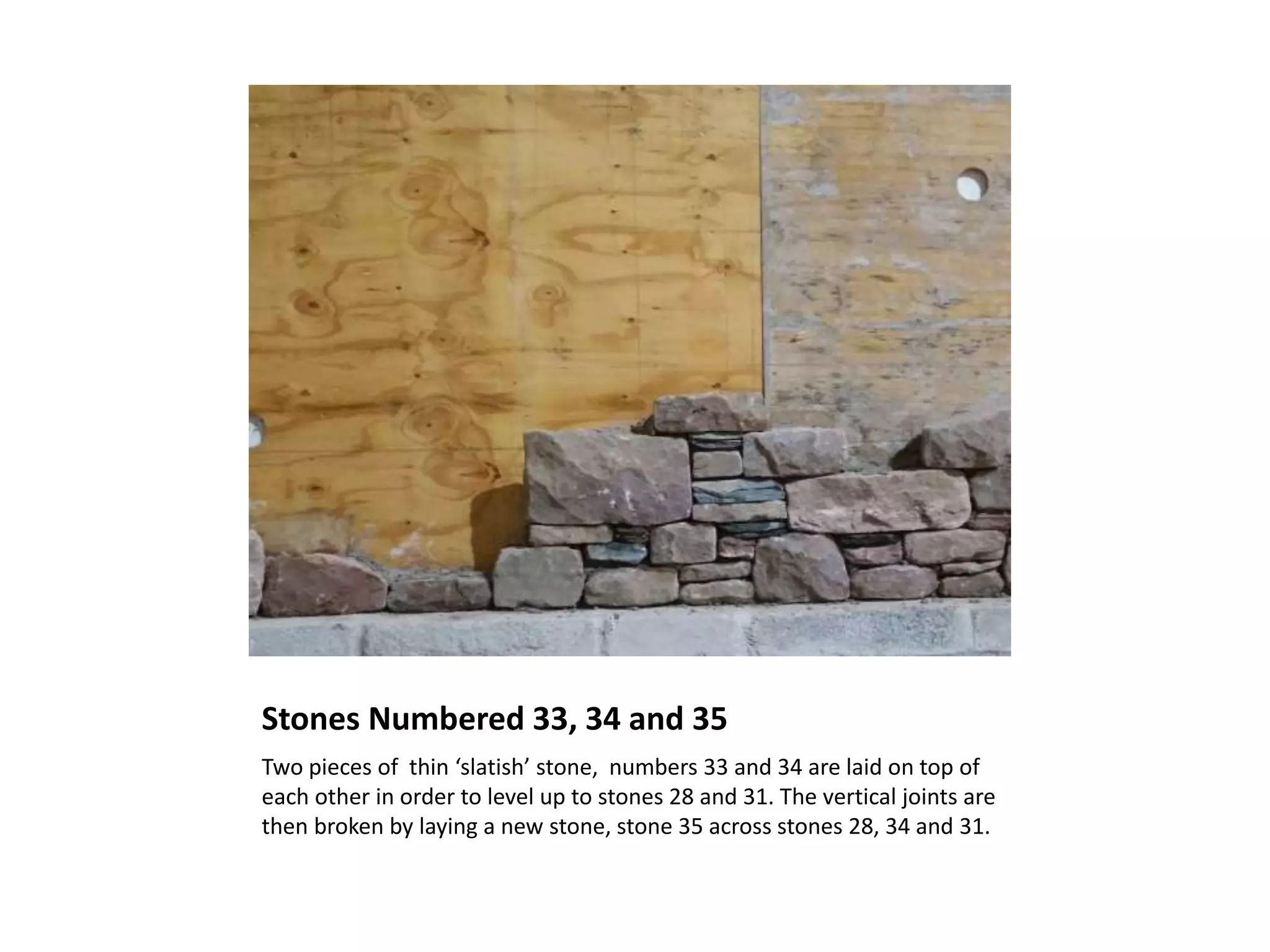 Stones Numbered 33, 34 and 35
Two pieces of thin ‘slatish’ stone, numbers 33 and 34 are laid on top of
each other in order to level up to stones 28 and 31. The vertical joints are
then broken by laying a new stone, stone 35 across stones 28, 34 and 31.
 