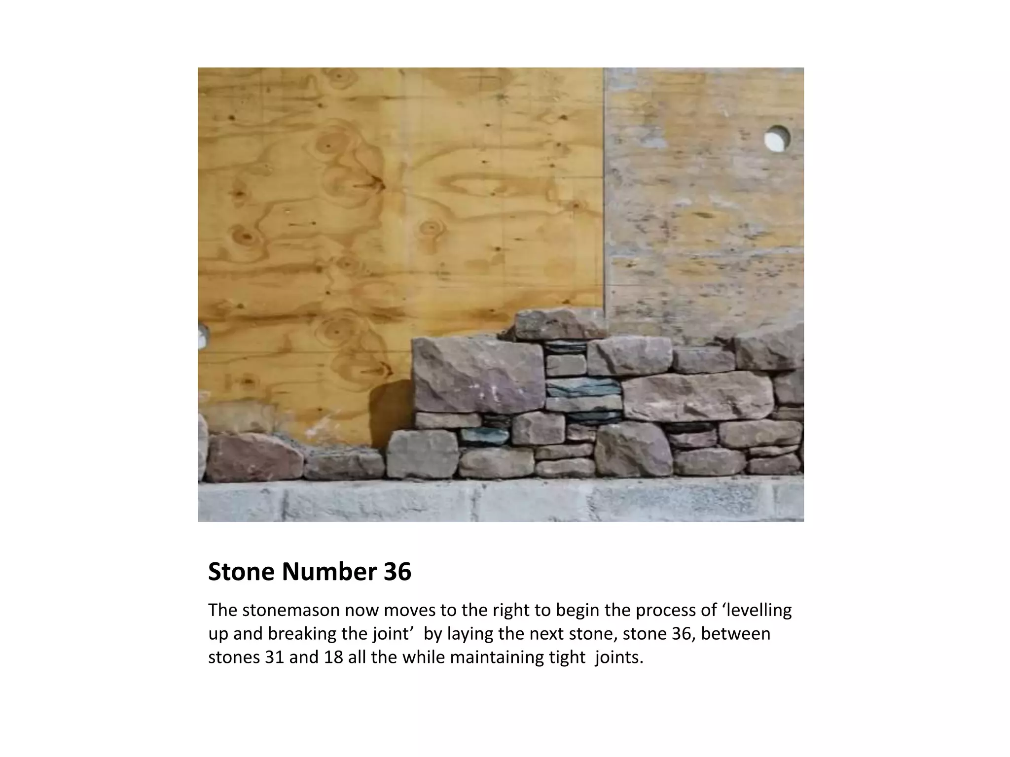 Stone Number 36
The stonemason now moves to the right to begin the process of ‘levelling
up and breaking the joint’ by laying the next stone, stone 36, between
stones 31 and 18 all the while maintaining tight joints.
 