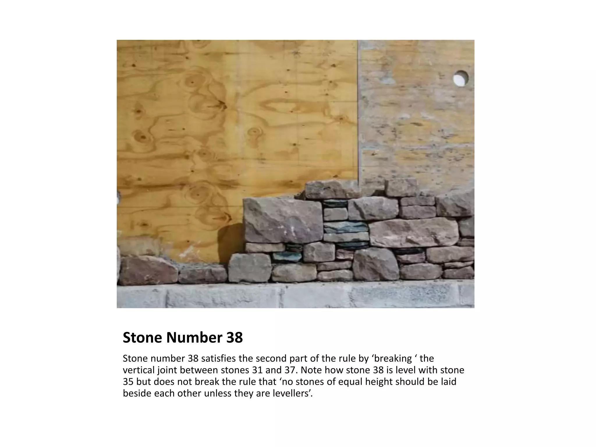 Stone Number 38
Stone number 38 satisfies the second part of the rule by ‘breaking ‘ the
vertical joint between stones 31 and 37. Note how stone 38 is level with stone
35 but does not break the rule that ‘no stones of equal height should be laid
beside each other unless they are levellers’.
 