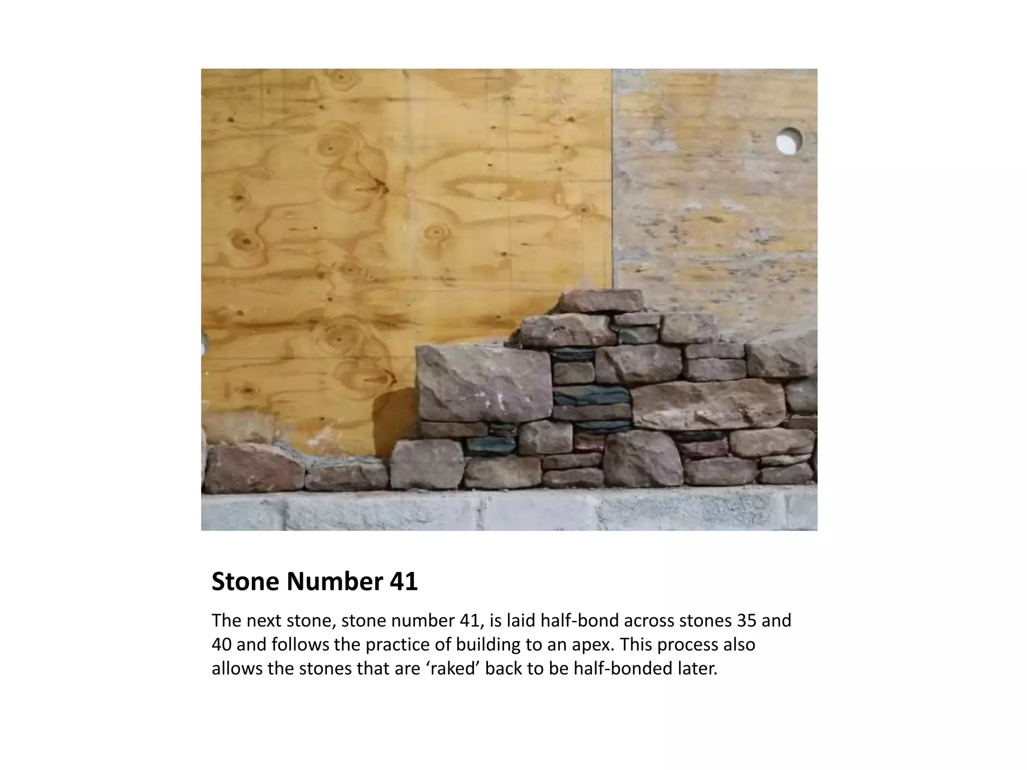 Stone Number 41
The next stone, stone number 41, is laid half-bond across stones 35 and
40 and follows the practice of building to an apex. This process also
allows the stones that are ‘raked’ back to be half-bonded later.
 