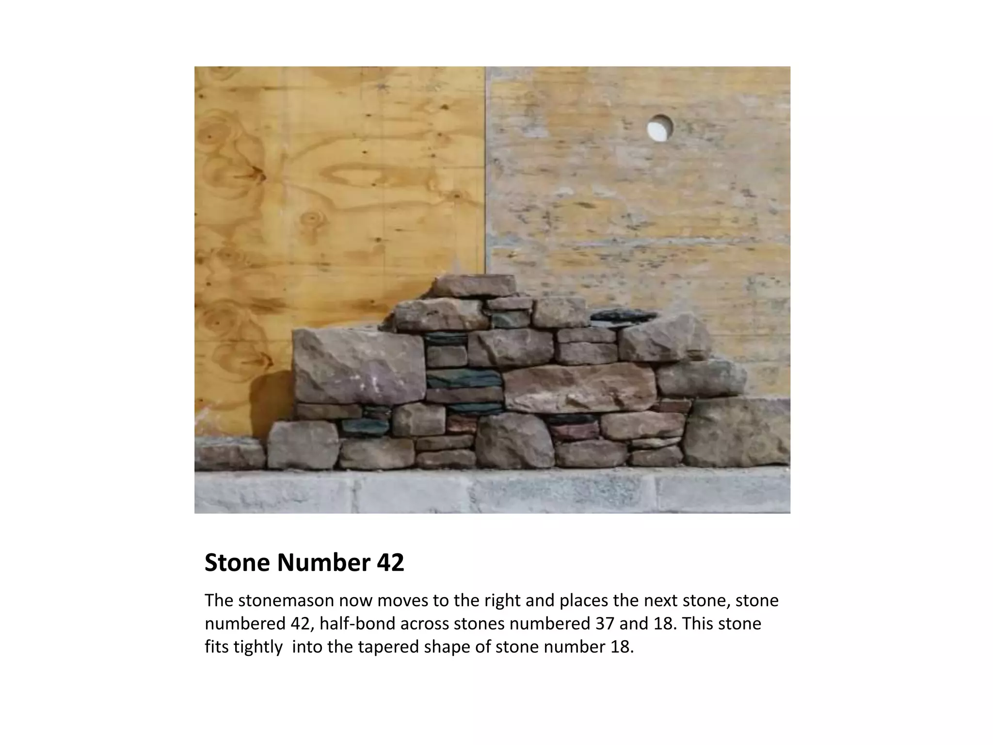 Stone Number 42
The stonemason now moves to the right and places the next stone, stone
numbered 42, half-bond across stones numbered 37 and 18. This stone
fits tightly into the tapered shape of stone number 18.
 