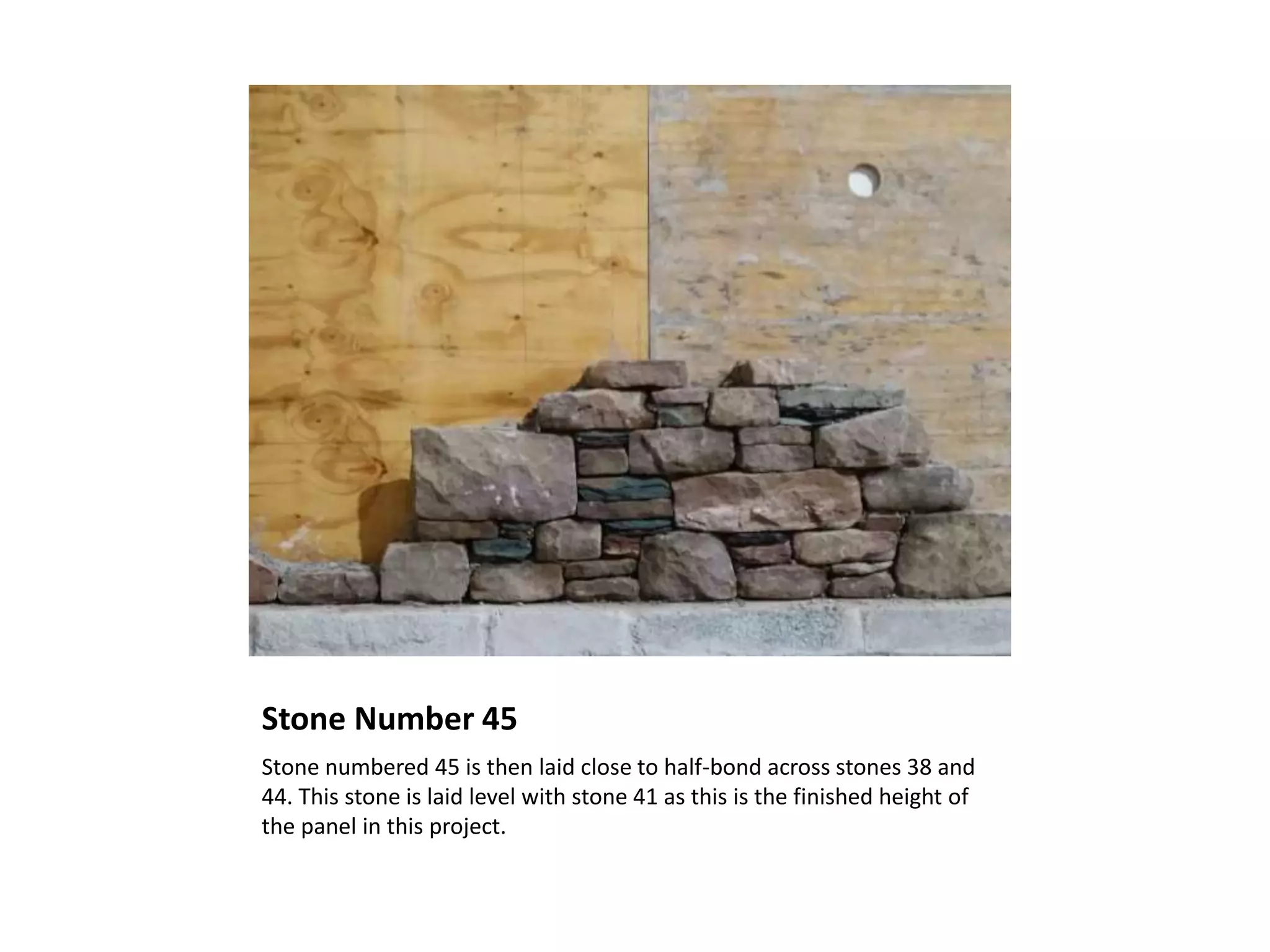 Stone Number 45
Stone numbered 45 is then laid close to half-bond across stones 38 and
44. This stone is laid level with stone 41 as this is the finished height of
the panel in this project.
 