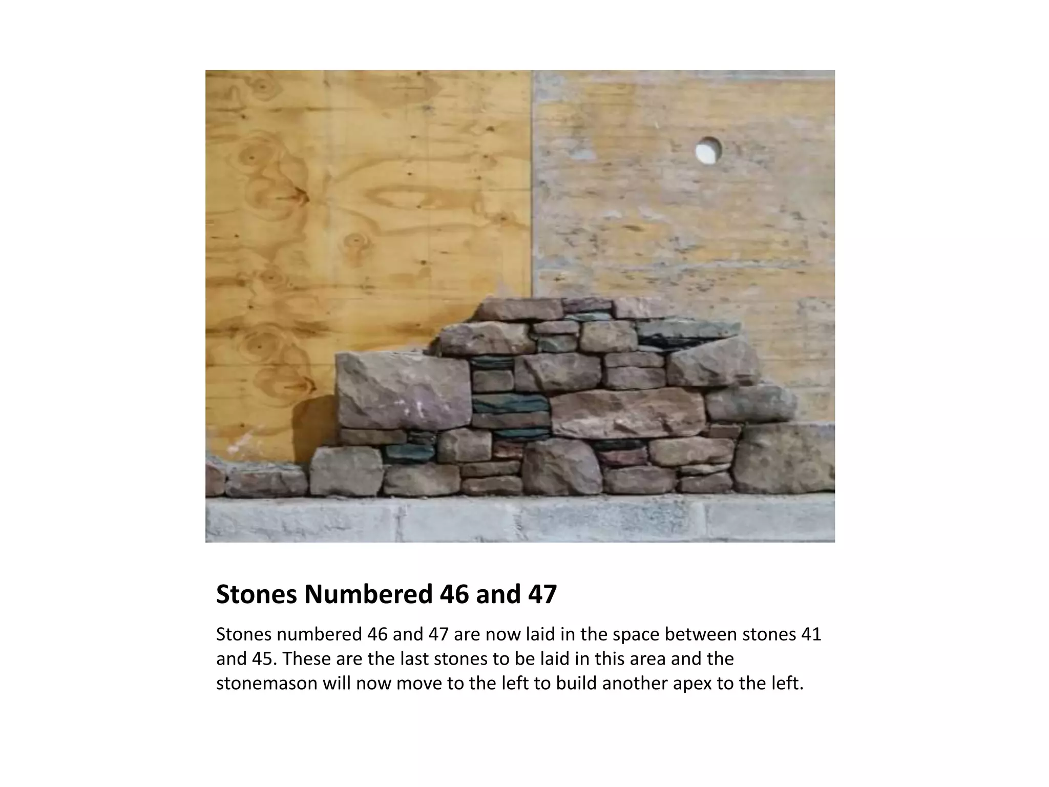 Stones Numbered 46 and 47
Stones numbered 46 and 47 are now laid in the space between stones 41
and 45. These are the last stones to be laid in this area and the
stonemason will now move to the left to build another apex to the left.
 