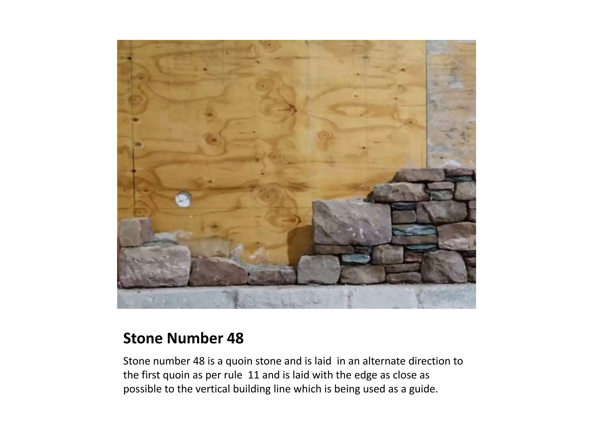 Stone Number 48
Stone number 48 is a quoin stone and is laid in an alternate direction to
the first quoin as per rule 11 and is laid with the edge as close as
possible to the vertical building line which is being used as a guide.
 