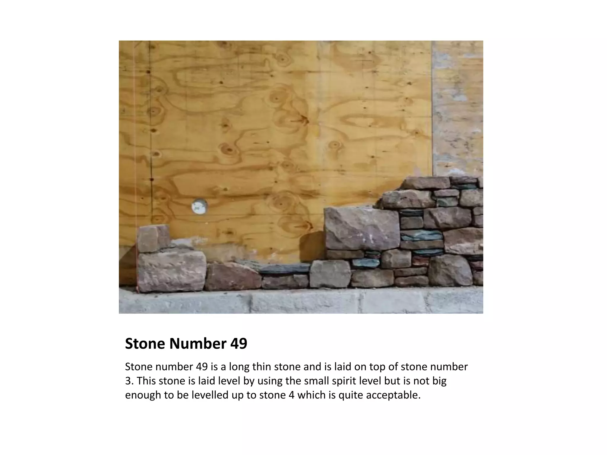 Stone Number 49
Stone number 49 is a long thin stone and is laid on top of stone number
3. This stone is laid level by using the small spirit level but is not big
enough to be levelled up to stone 4 which is quite acceptable.
 