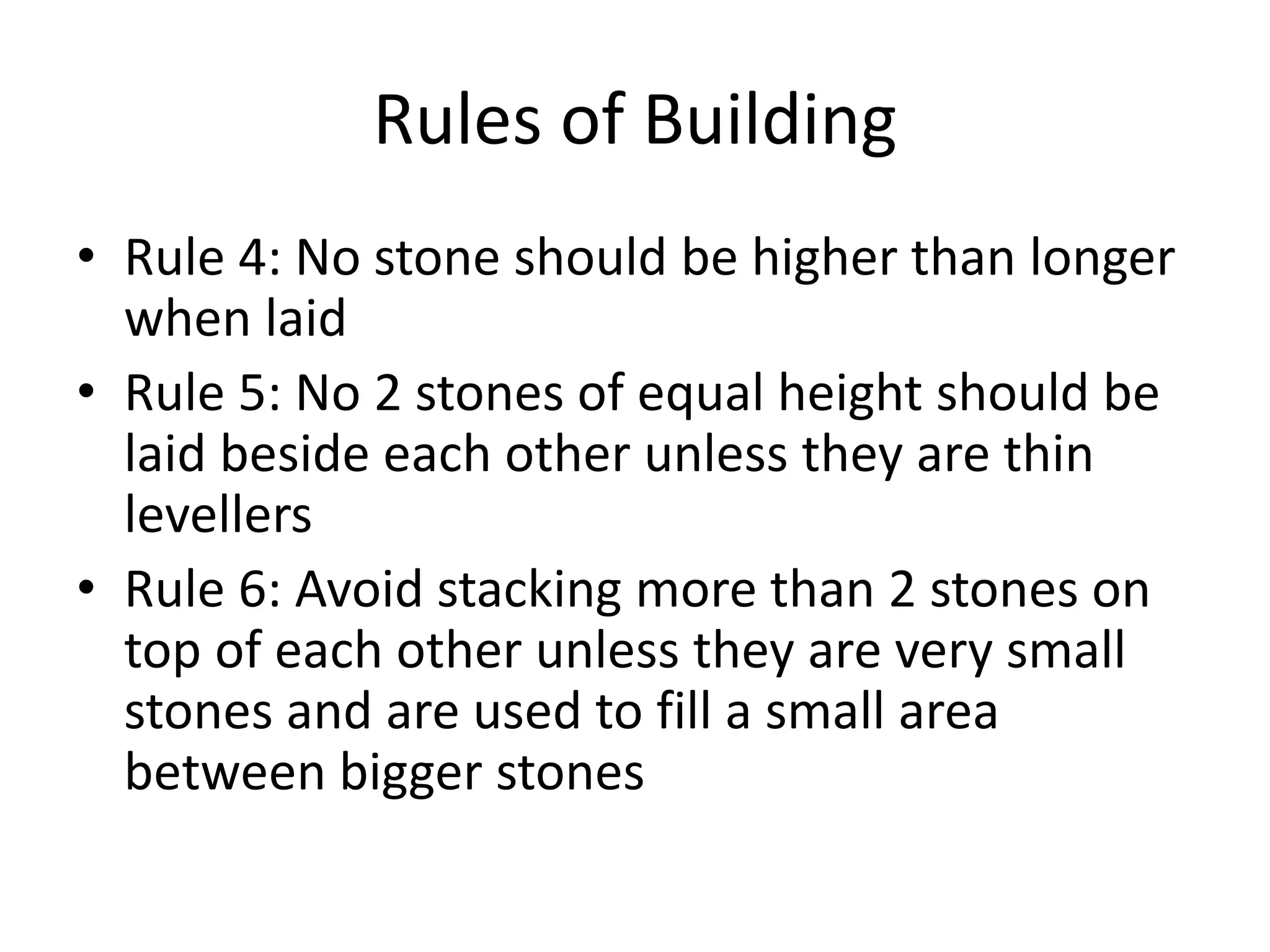 Rules of Building
• Rule 4: No stone should be higher than longer
when laid
• Rule 5: No 2 stones of equal height should be
laid beside each other unless they are thin
levellers
• Rule 6: Avoid stacking more than 2 stones on
top of each other unless they are very small
stones and are used to fill a small area
between bigger stones
 