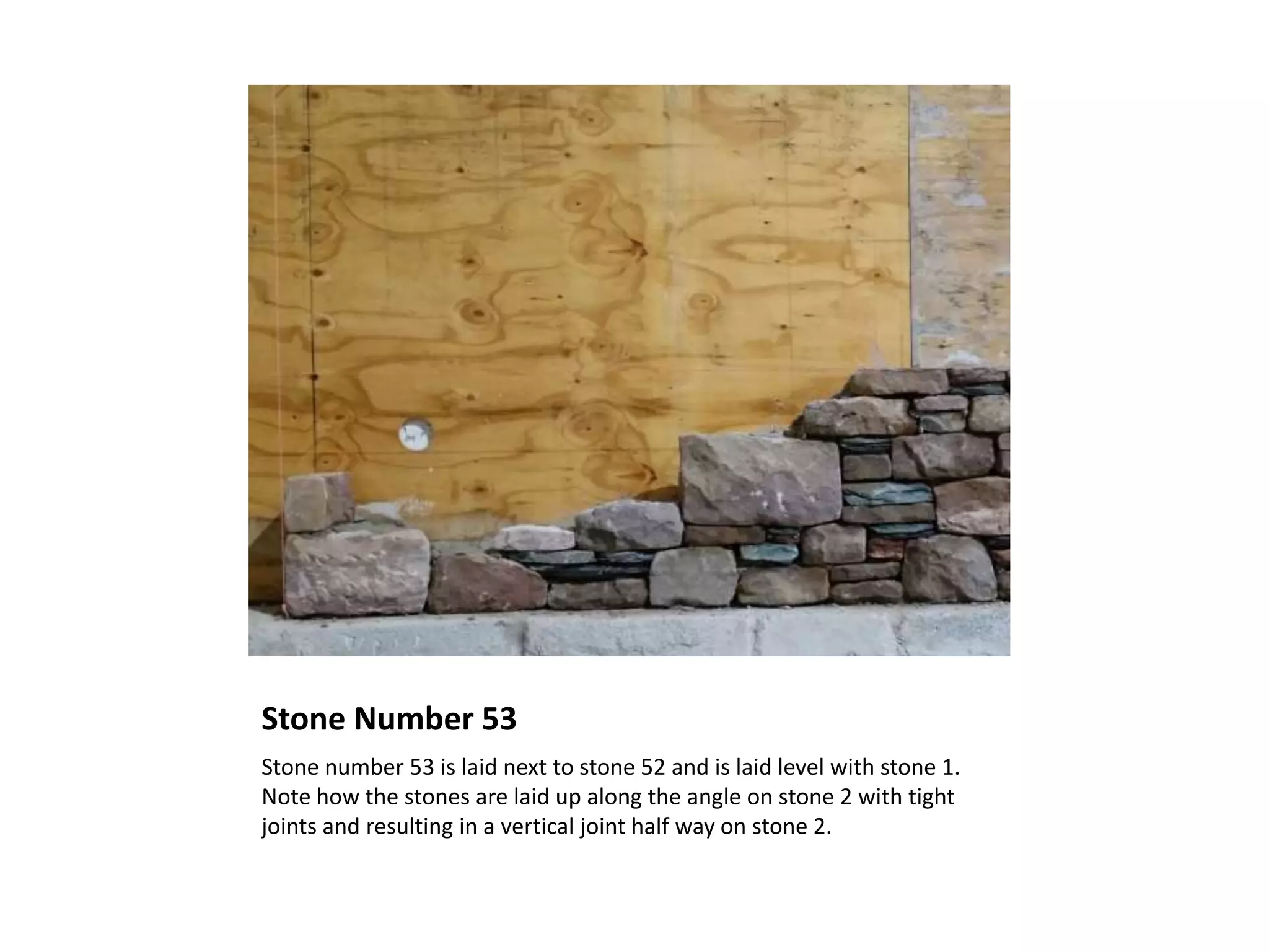 Stone Number 53
Stone number 53 is laid next to stone 52 and is laid level with stone 1.
Note how the stones are laid up along the angle on stone 2 with tight
joints and resulting in a vertical joint half way on stone 2.
 