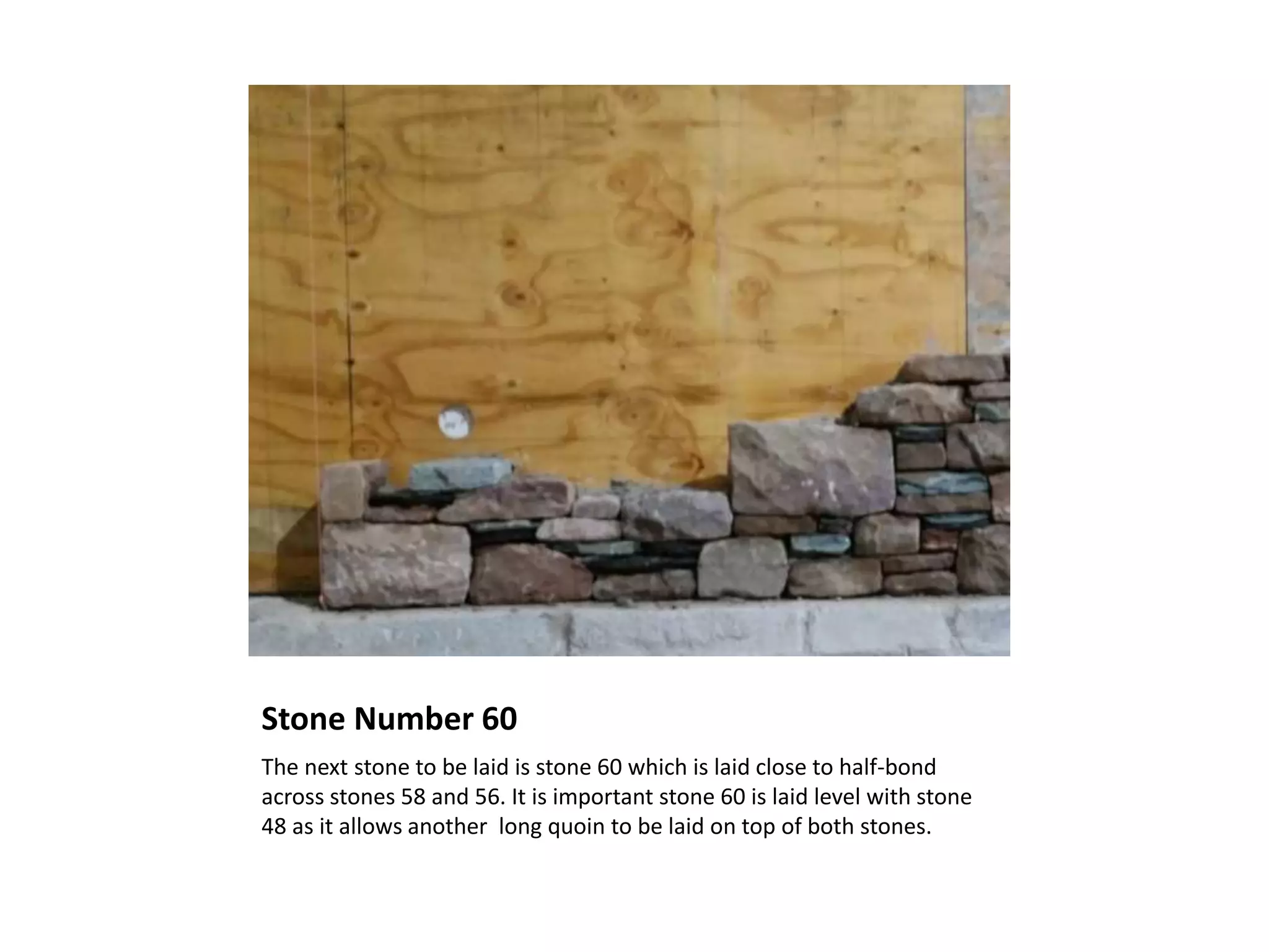Stone Number 60
The next stone to be laid is stone 60 which is laid close to half-bond
across stones 58 and 56. It is important stone 60 is laid level with stone
48 as it allows another long quoin to be laid on top of both stones.
 