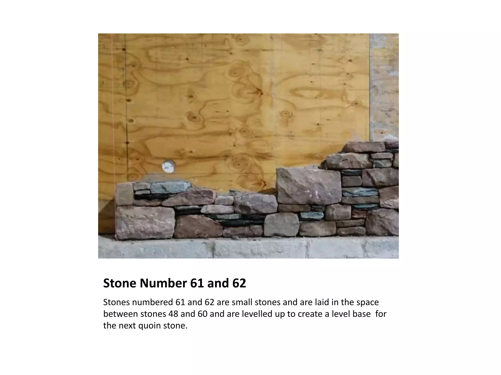 Stone Number 61 and 62
Stones numbered 61 and 62 are small stones and are laid in the space
between stones 48 and 60 and are levelled up to create a level base for
the next quoin stone.
 