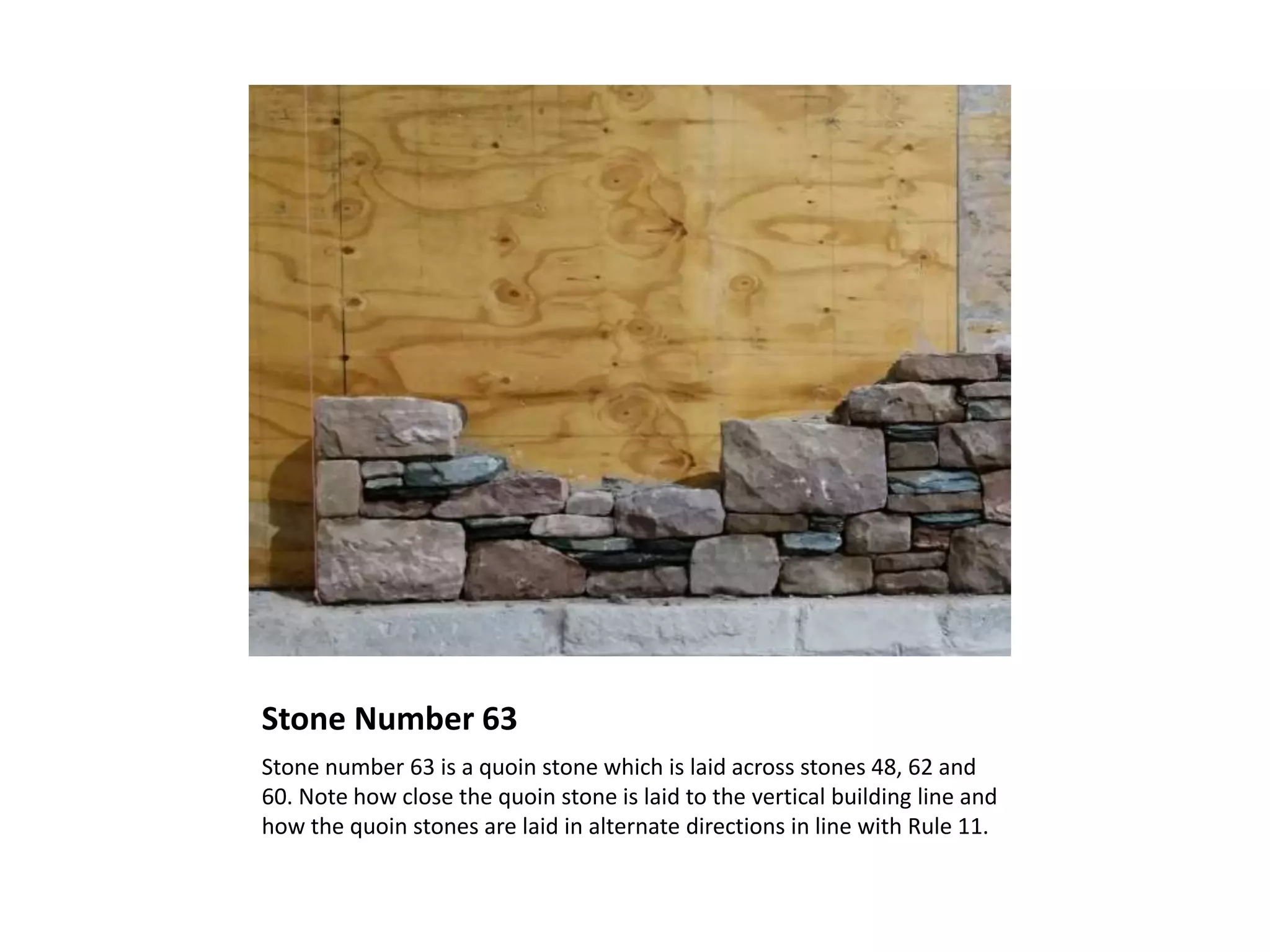 Stone Number 63
Stone number 63 is a quoin stone which is laid across stones 48, 62 and
60. Note how close the quoin stone is laid to the vertical building line and
how the quoin stones are laid in alternate directions in line with Rule 11.
 