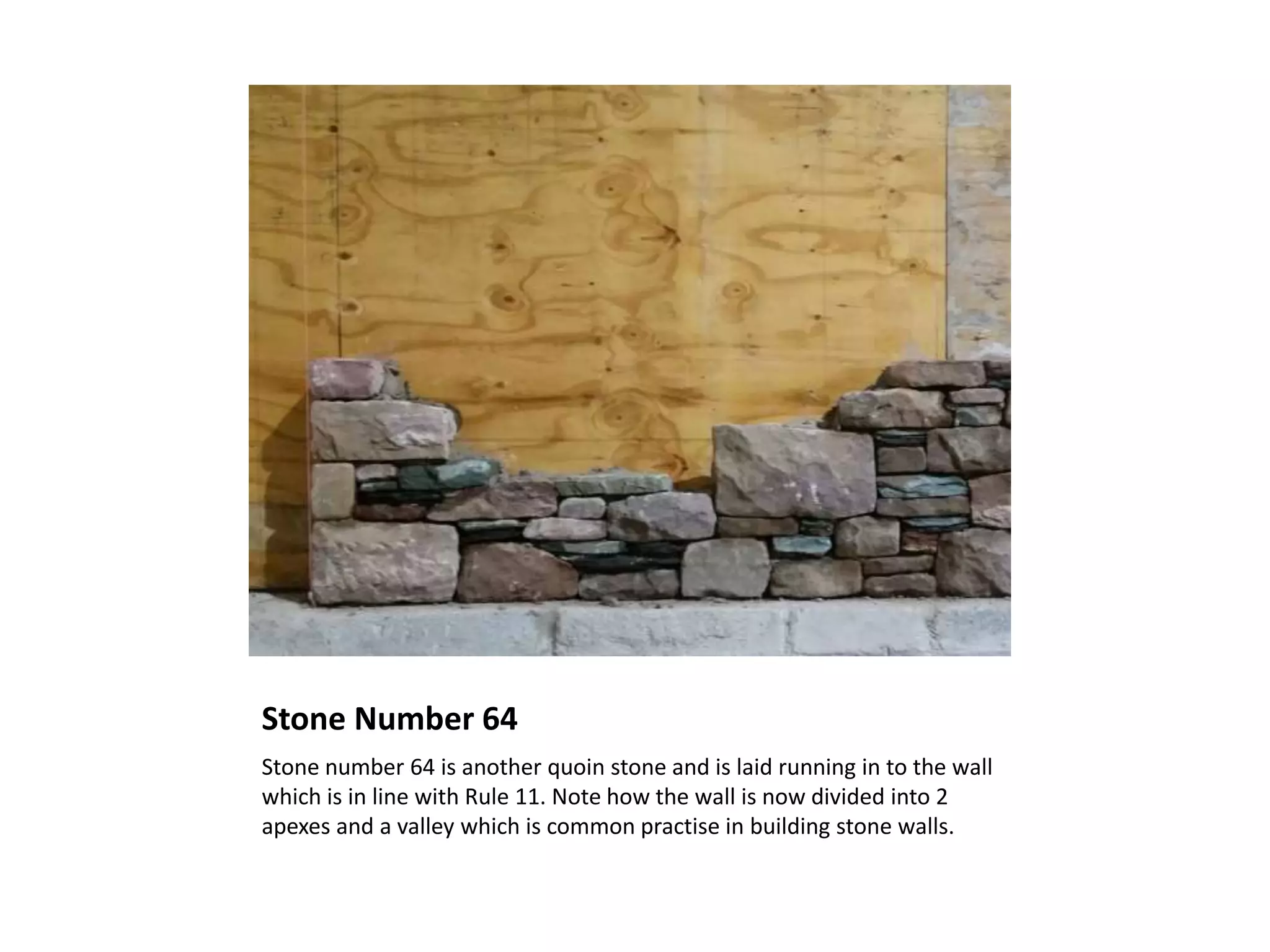 Stone Number 64
Stone number 64 is another quoin stone and is laid running in to the wall
which is in line with Rule 11. Note how the wall is now divided into 2
apexes and a valley which is common practise in building stone walls.
 