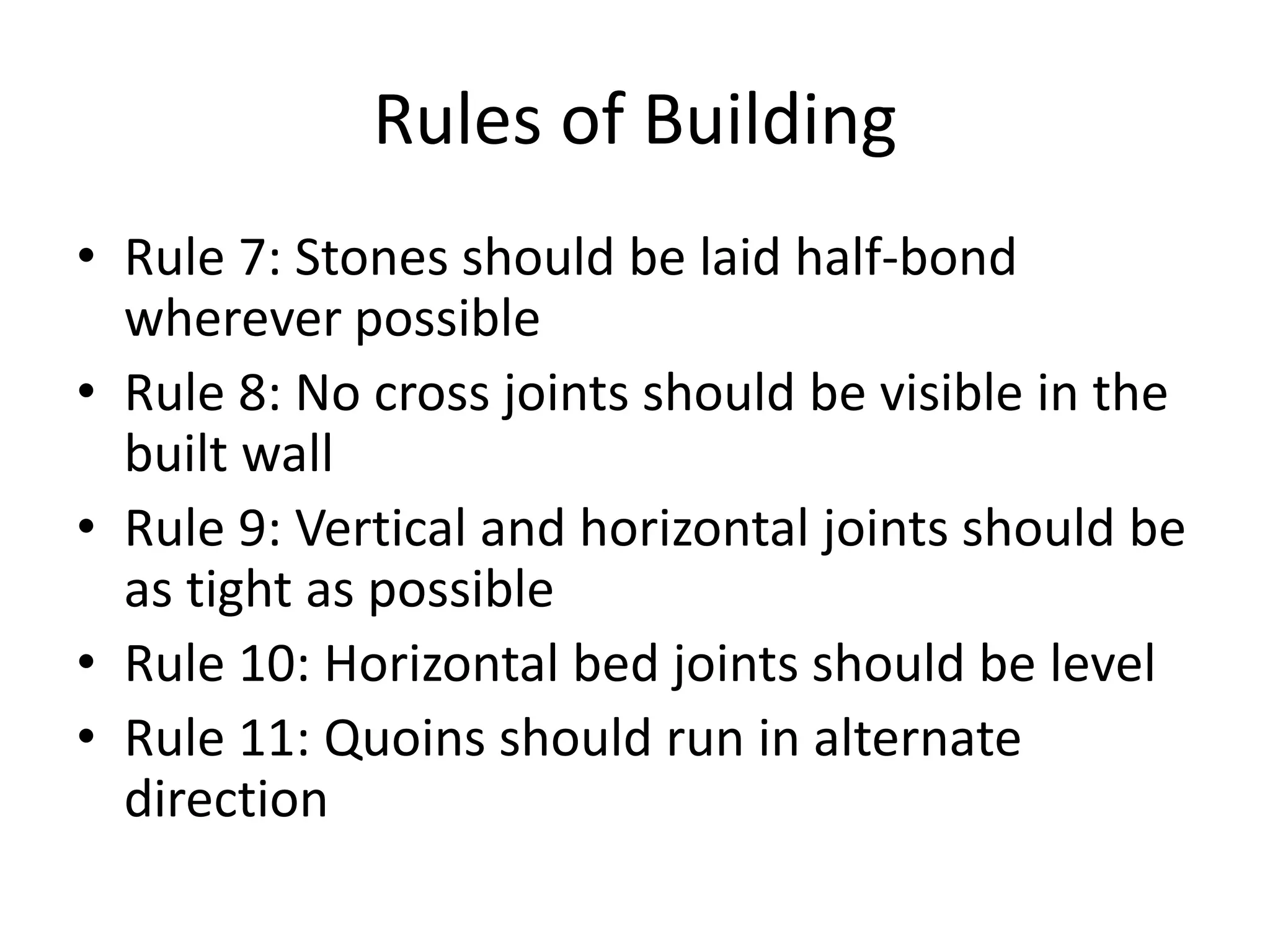 Rules of Building
• Rule 7: Stones should be laid half-bond
wherever possible
• Rule 8: No cross joints should be visible in the
built wall
• Rule 9: Vertical and horizontal joints should be
as tight as possible
• Rule 10: Horizontal bed joints should be level
• Rule 11: Quoins should run in alternate
direction
 