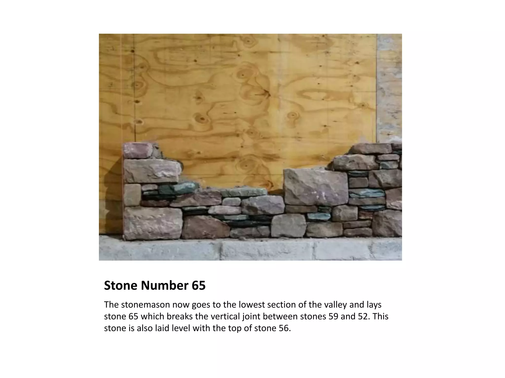Stone Number 65
The stonemason now goes to the lowest section of the valley and lays
stone 65 which breaks the vertical joint between stones 59 and 52. This
stone is also laid level with the top of stone 56.
 