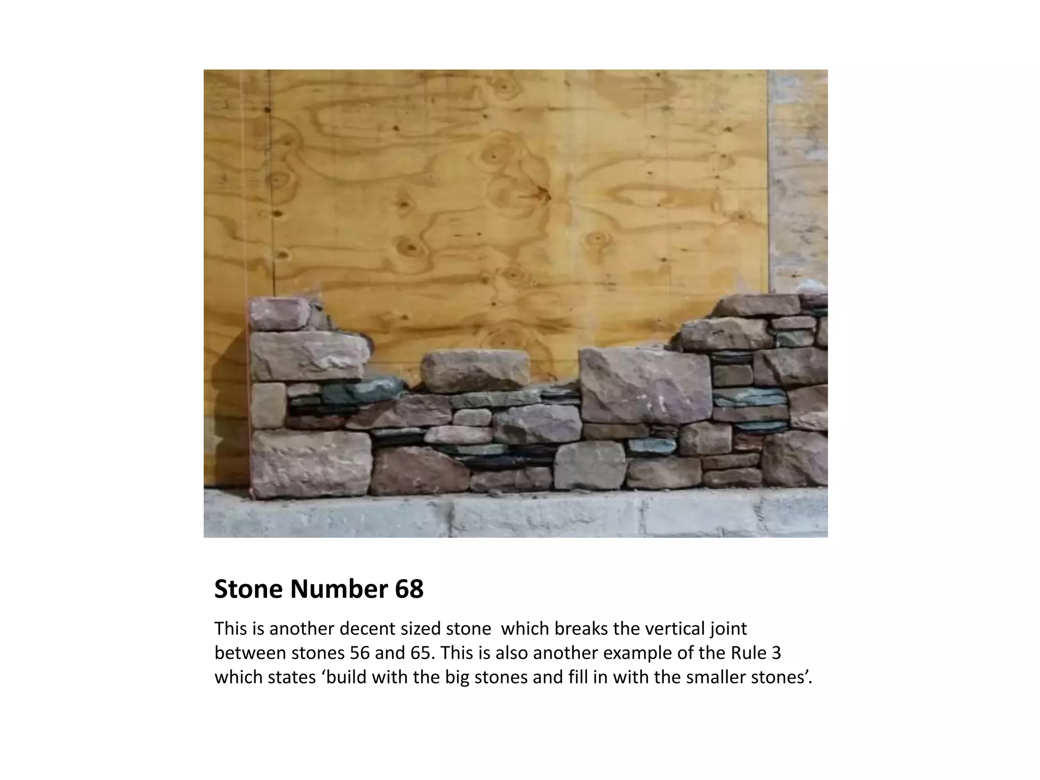 Stone Number 68
This is another decent sized stone which breaks the vertical joint
between stones 56 and 65. This is also another example of the Rule 3
which states ‘build with the big stones and fill in with the smaller stones’.
 