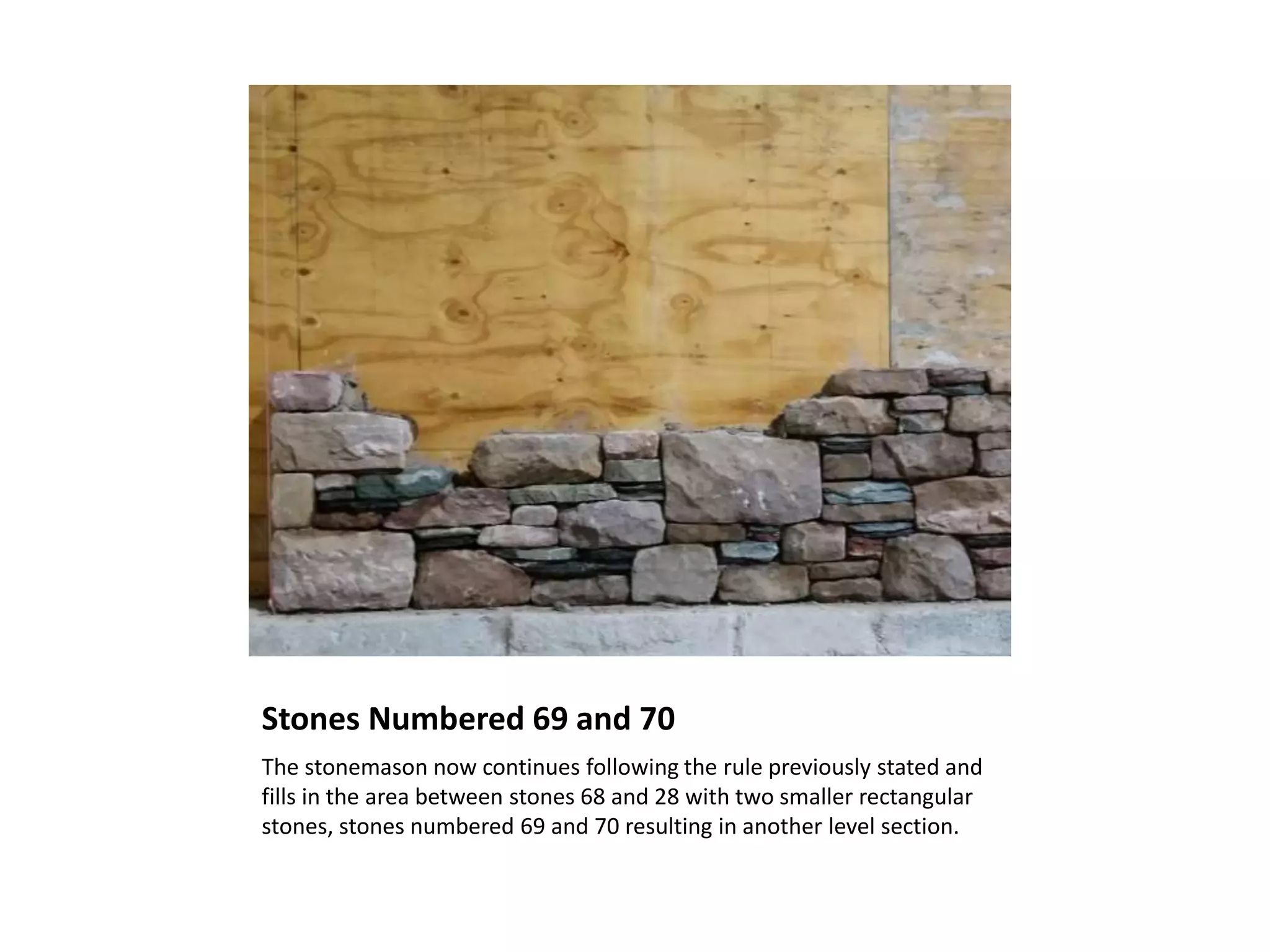 Stones Numbered 69 and 70
The stonemason now continues following the rule previously stated and
fills in the area between stones 68 and 28 with two smaller rectangular
stones, stones numbered 69 and 70 resulting in another level section.
 
