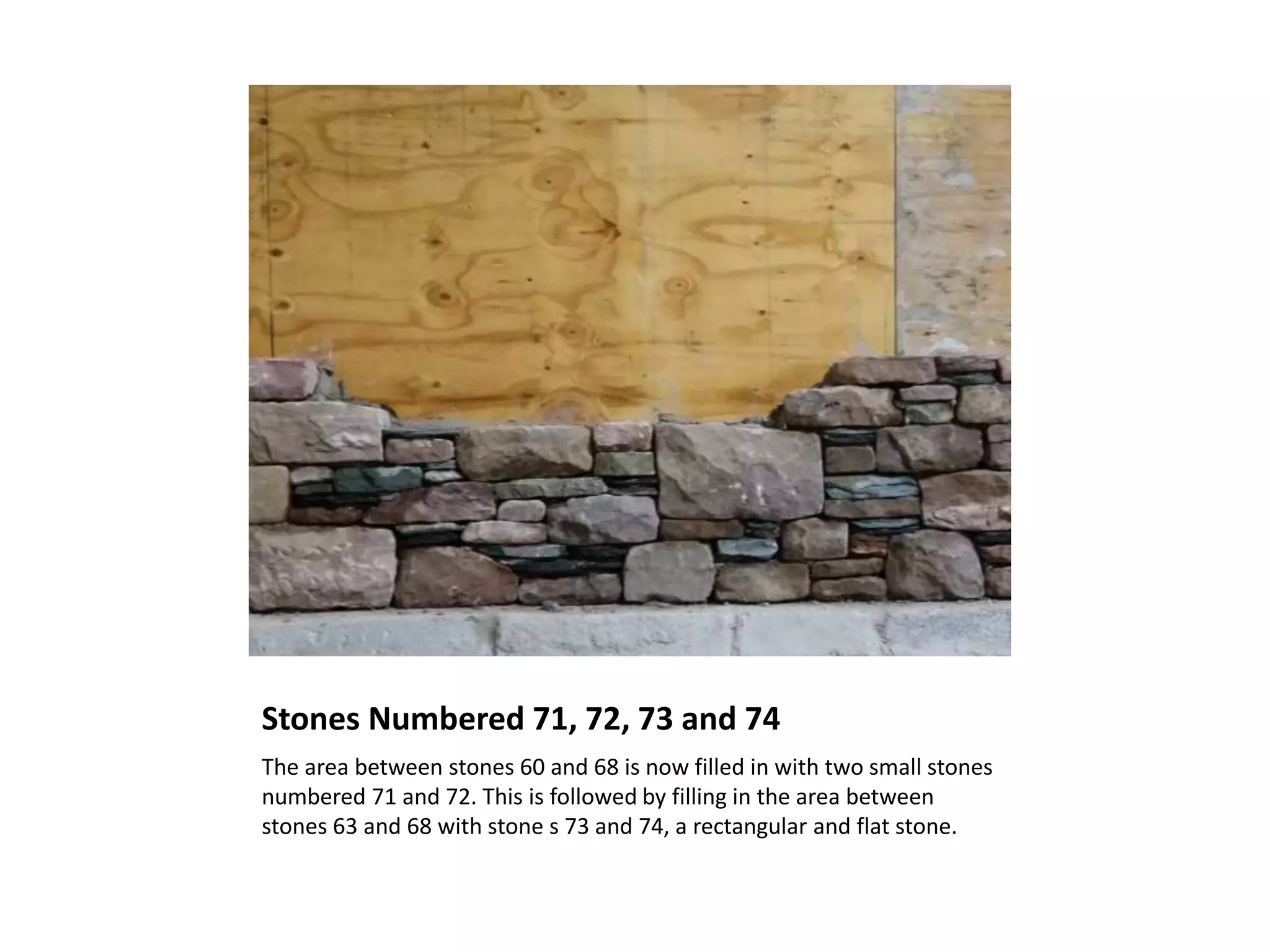 Stones Numbered 71, 72, 73 and 74
The area between stones 60 and 68 is now filled in with two small stones
numbered 71 and 72. This is followed by filling in the area between
stones 63 and 68 with stone s 73 and 74, a rectangular and flat stone.
 