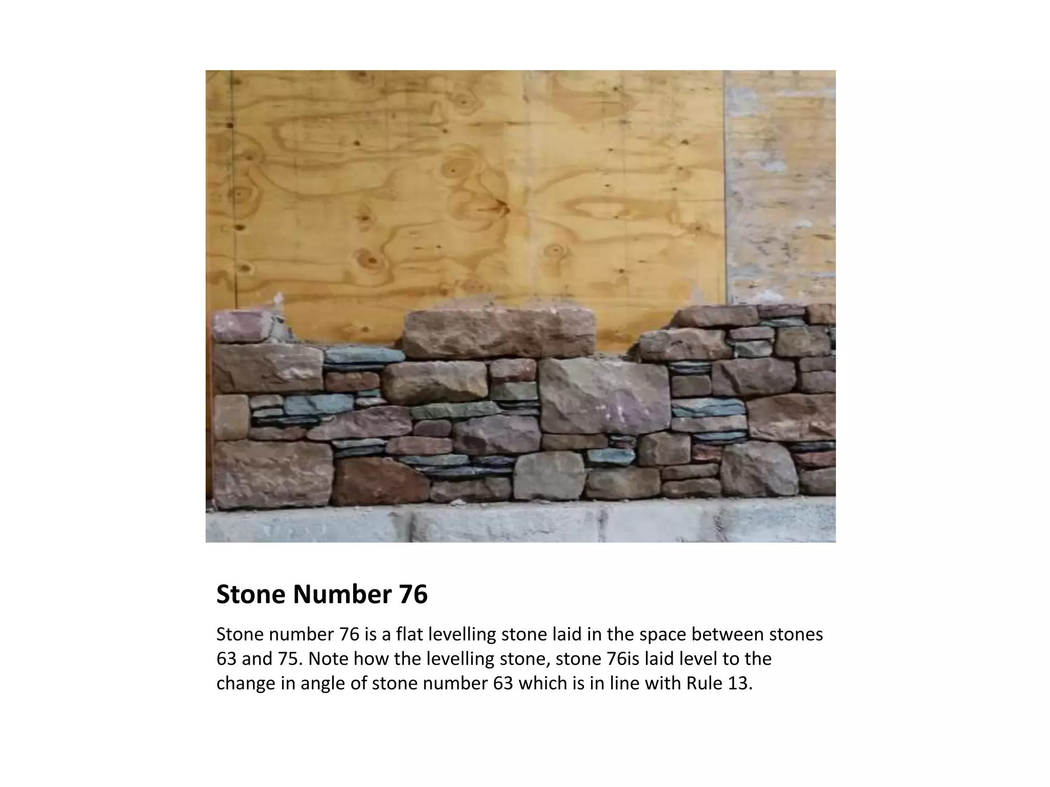 Stone Number 76
Stone number 76 is a flat levelling stone laid in the space between stones
63 and 75. Note how the levelling stone, stone 76is laid level to the
change in angle of stone number 63 which is in line with Rule 13.
 
