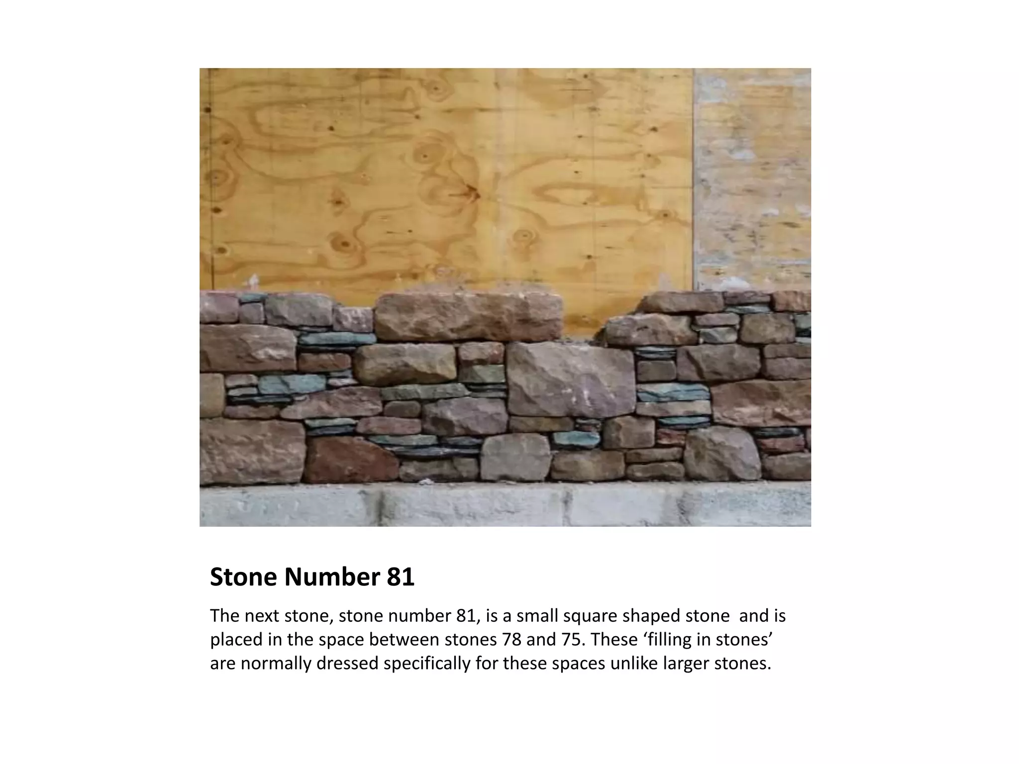 Stone Number 81
The next stone, stone number 81, is a small square shaped stone and is
placed in the space between stones 78 and 75. These ‘filling in stones’
are normally dressed specifically for these spaces unlike larger stones.
 