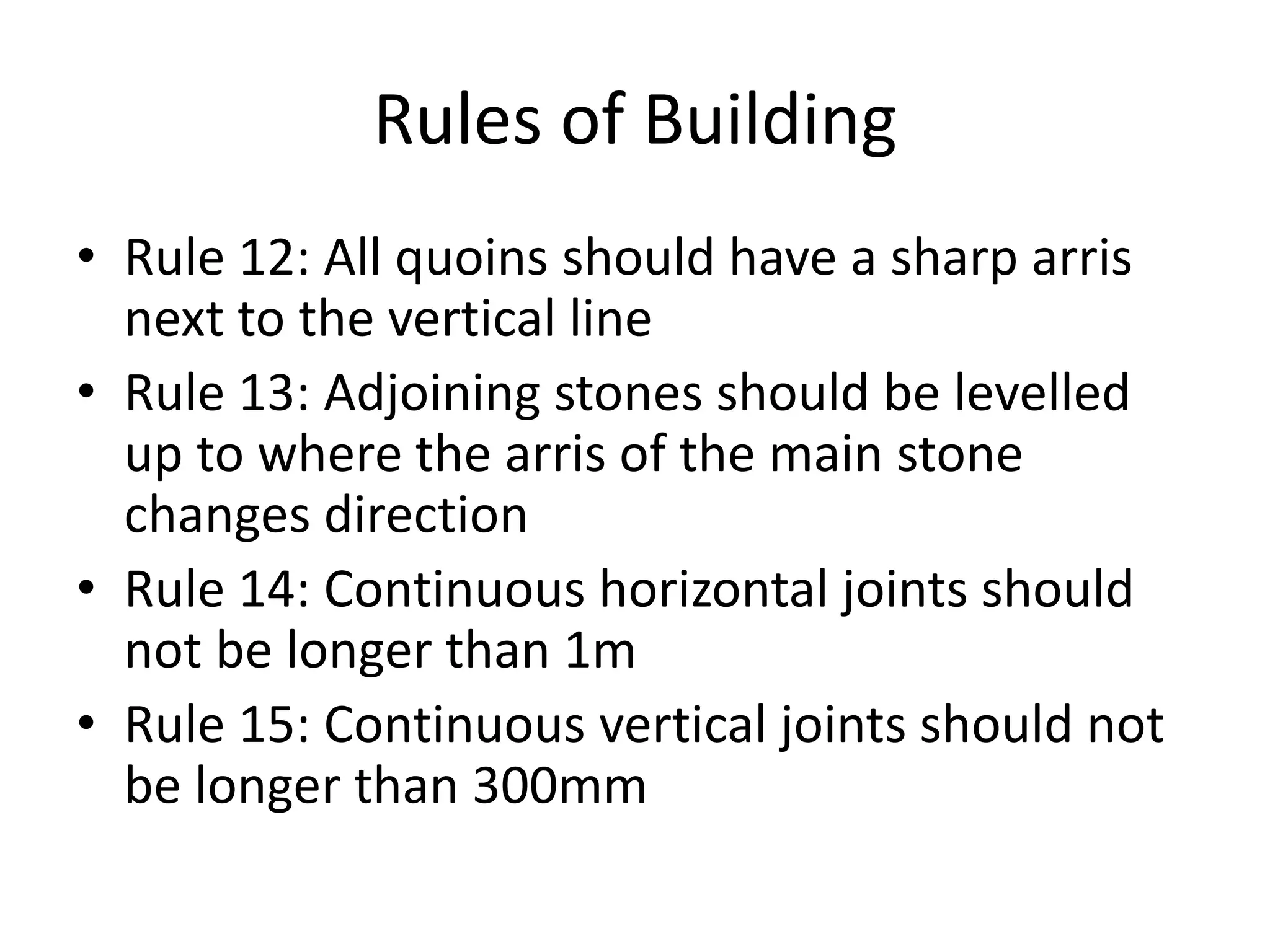 Rules of Building
• Rule 12: All quoins should have a sharp arris
next to the vertical line
• Rule 13: Adjoining stones should be levelled
up to where the arris of the main stone
changes direction
• Rule 14: Continuous horizontal joints should
not be longer than 1m
• Rule 15: Continuous vertical joints should not
be longer than 300mm
 