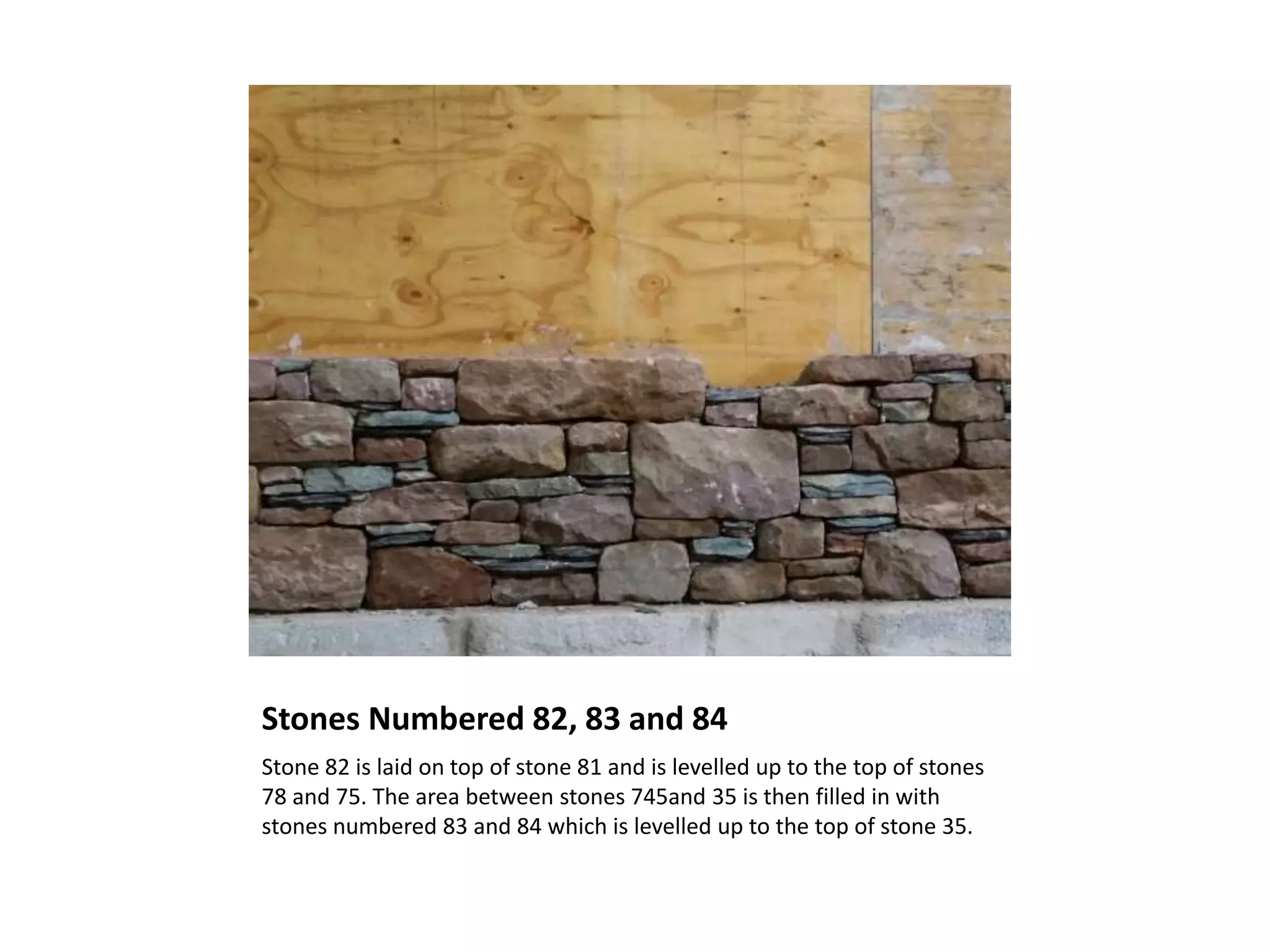 Stones Numbered 82, 83 and 84
Stone 82 is laid on top of stone 81 and is levelled up to the top of stones
78 and 75. The area between stones 745and 35 is then filled in with
stones numbered 83 and 84 which is levelled up to the top of stone 35.
 