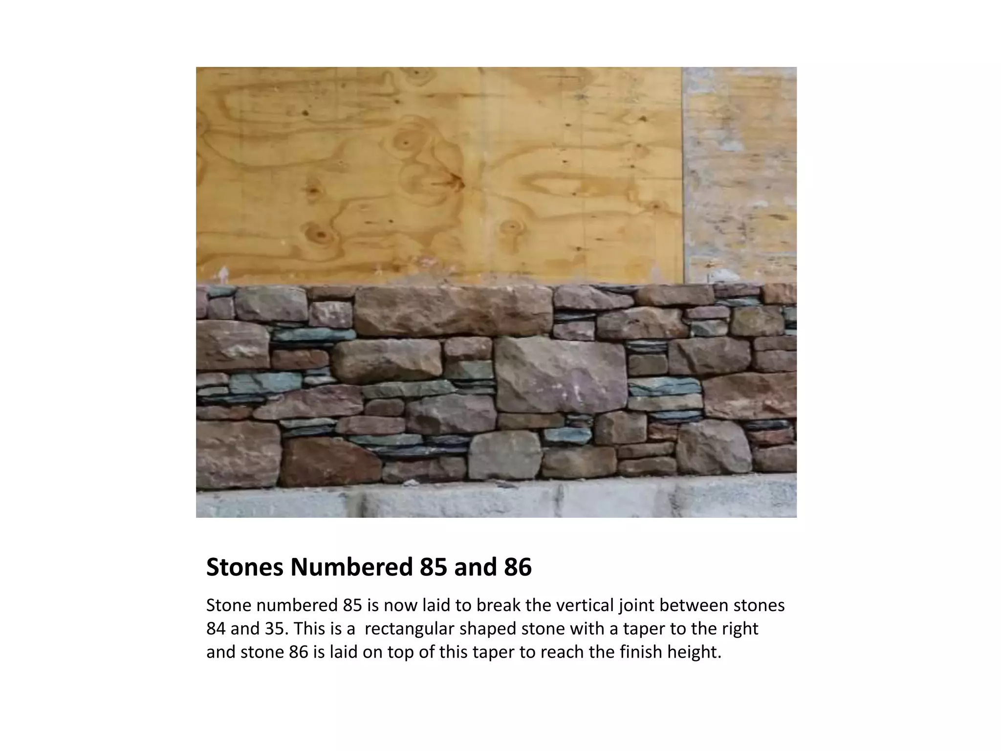 Stones Numbered 85 and 86
Stone numbered 85 is now laid to break the vertical joint between stones
84 and 35. This is a rectangular shaped stone with a taper to the right
and stone 86 is laid on top of this taper to reach the finish height.
 