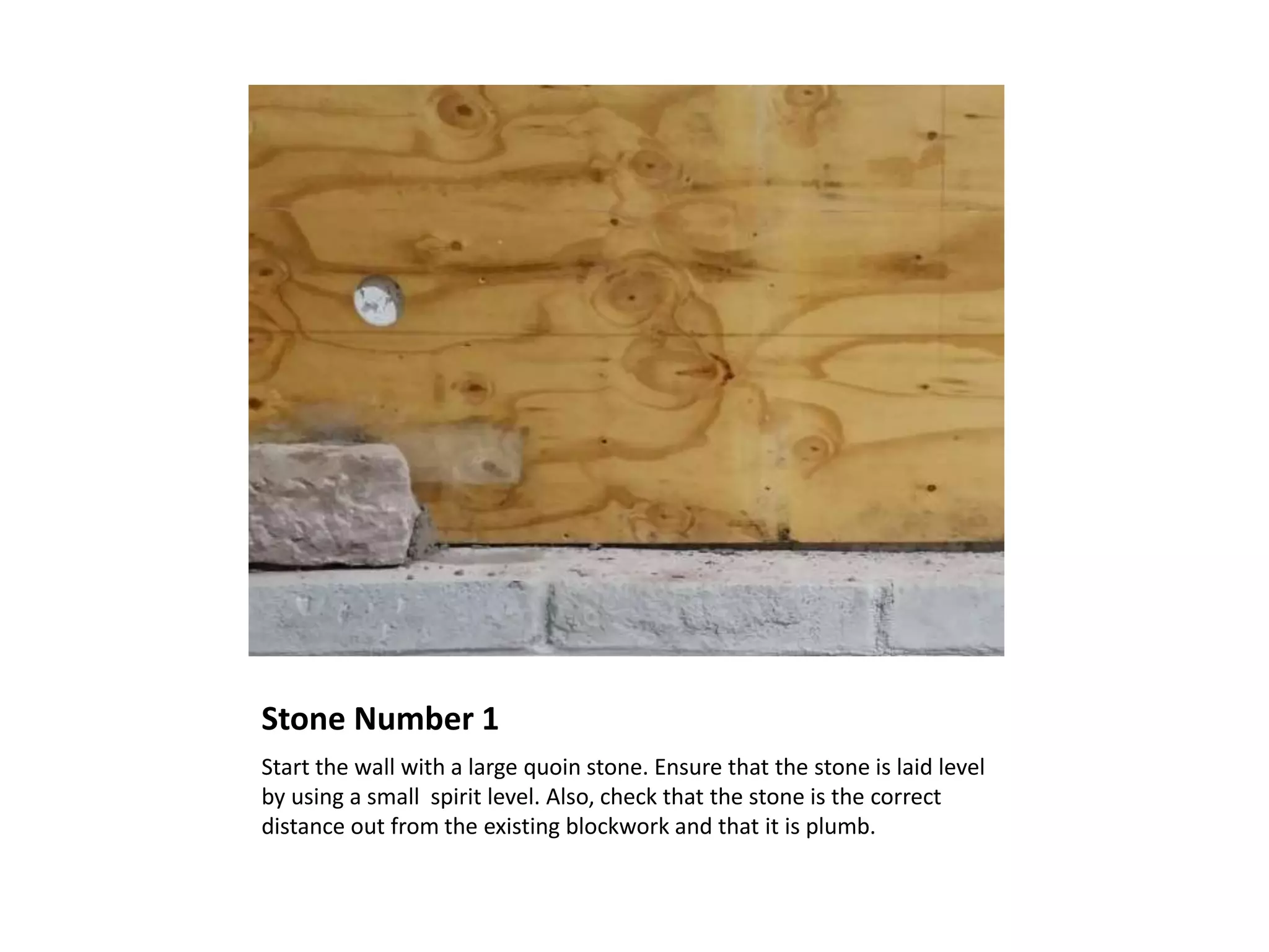 Stone Number 1
Start the wall with a large quoin stone. Ensure that the stone is laid level
by using a small spirit level. Also, check that the stone is the correct
distance out from the existing blockwork and that it is plumb.
 