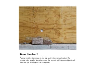 Stone Number 2
Place a smaller stone next to the big quoin stone ensuring that the
vertical joint is tight. Also check that the stone is laid with the base level
and that it is in line with the first stone.
 