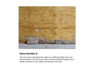 Stone Number 6
The sixth stone to be placed will again be a different height to the one
that preceded it. This will ensure that a variety of different height stone s
will be used which in turn adds to the beauty of the wall.
 