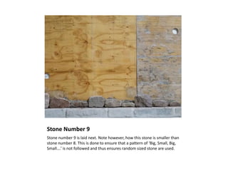 Stone Number 9
Stone number 9 is laid next. Note however, how this stone is smaller than
stone number 8. This is done to ensure that a pattern of ‘Big, Small, Big,
Small….’ is not followed and thus ensures random sized stone are used.
 